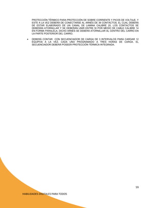 PROTECCIÓN TÉRMICO PARA PROTECCIÓN DE SOBRE CORRIENTE Y PICOS DE VOLTAJE, Y
ESTE A LA VEZ DEBERÁ DE CONECTARSE AL ARNÉS DE 36 CONTACTOS, EL CUAL DEBERÁ
DE ESTAR ELABORADO DE UN CANAL DE LAMINA CALIBRE 20, LOS CONTACTOS SE
DEBERÁN ATORNILLAR Y SE DEBERÁN UNIR ENTRE SI POR MEDIO DE CABLE CALIBRE 14
EN FORMA PARALELA, DICHO ARNÉS SE DEBERÁ ATORNILLAR AL CENTRO DEL CARRO EN
LA PARTE POSTERIOR DEL CARRO.


DEBERÁ CONTAR CON SECUENCIADOR DE CARGA DE 3 INTERVALOS PARA CARGAR 12
EQUIPOS A LA VEZ, CADA UNO PROGRAMADO A TRES HORAS DE CARGA. EL
SECUENCIADOR DEBERÁ POSEER PROTECCIÓN TÉRMICA INTEGRADA.

59
HABILIDADES DIGITALES PARA TODOS

 