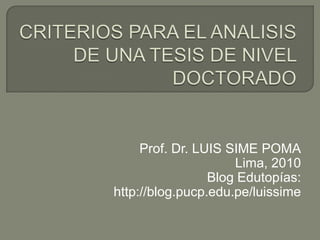 CRITERIOS PARA EL ANALISIS DE UNA TESIS DE NIVEL DOCTORADO Prof. Dr. LUIS SIME POMA Lima, 2010  Blog Edutopías: http://blog.pucp.edu.pe/luissime 