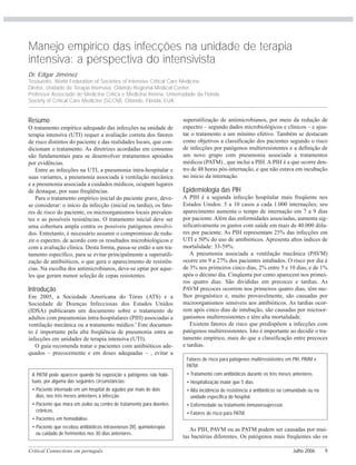Critical Connections em português Julho 2006 9
Manejo empírico das infecções na unidade de terapia
intensiva: a perspectiva do intensivista
Dr. Edgar Jiménez
Tesoureiro, World Federation of Societies of Intensive Critical Care Medicine
Diretor, Unidade de Terapia Intensiva, Orlando Regional Medical Center.
Professor Associado de Medicina Crítica e Medicina Interna, Universidade da Flórida.
Society of Critical Care Medicine (SCCM), Orlando, Flórida, EUA.
Resumo
O tratamento empírico adequado das infecções na unidade de
terapia intensiva (UTI) requer a avaliação correta dos fatores
de risco distintos do paciente e das realidades locais, que con-
dicionam o tratamento. As diretrizes acordadas em consenso
são fundamentais para se desenvolver tratamentos apoiados
por evidências.
Entre as infecções na UTI, a pneumonia intra-hospitalar e
suas variantes, a pneumonia associada à ventilação mecânica
e a pneumonia associada a cuidados médicos, ocupam lugares
de destaque, por suas freqüências.
Para o tratamento empírico inicial do paciente grave, deve-
se considerar: o início da infecção (inicial ou tardia), os fato-
res de risco do paciente, os microorganismos locais prevalen-
tes e as possíveis resistências. O tratamento inicial deve ser
uma cobertura ampla contra os possíveis patógenos envolvi-
dos. Entretanto, é necessário assumir o compromisso de redu-
zir o espectro, de acordo com os resultados microbiológicos e
com a avaliação clínica. Desta forma, passa-se então a um tra-
tamento específico, para se evitar principalmente a superutili-
zação de antibióticos, o que gera o aparecimento de resistên-
cias. Na escolha dos antimicrobianos, deve-se optar por aque-
les que geram menor seleção de cepas resistentes.
Introdução
Em 2005, a Sociedade Americana do Tórax (ATS) e a
Sociedade de Doenças Infecciosas dos Estados Unidos
(IDSA) publicaram um documento sobre o tratamento de
adultos com pneumonias intra-hospitalares (PIH) associadas a
ventilação mecânica ou a tratamento médico.1
Este documen-
to é importante pela alta freqüência de pneumonia entra as
infecções em unidades de terapia intensiva (UTI).
O guia recomenda tratar o pacientes com antibióticos ade-
quados – precocemente e em doses adequadas – , evitar a
superutilização de antimicrobianos, por meio da redução de
espectro – segundo dados microbiológicos e clínicos – e ajus-
tar o tratamento a um mínimo efetivo. Também se destacam
como objetivos a classificação dos pacientes segundo o risco
de infecções por patógenos multirresistentes e a definição de
um novo grupo com pneumonia associada a tratamentos
médicos (PATM) , que inclui a PIH. A PIH é a que ocorre den-
tro de 48 horas pós-internação, e que não estava em incubação
no início da internação.
Epidemiologia das PIH
A PIH é a segunda infecção hospitalar mais freqüente nos
Estados Unidos: 5 a 10 casos a cada 1.000 internações; seu
aparecimento aumenta o tempo de internação em 7 a 9 dias
por paciente. Além das enfermidades associadas, aumenta sig-
nificativamente os gastos com saúde em mais de 40.000 dóla-
res por paciente. As PIH representam 25% das infecções em
UTI e 50% do uso de antibióticos. Apresenta altos índices de
mortalidade: 33-59%.
A pneumonia associada a ventilação mecânica (PAVM)
ocorre em 9 a 27% dos pacientes intubados. O risco por dia é
de 3% nos primeiros cinco dias, 2% entre 5 e 10 dias, e de 1%
após o décimo dia. Cinqüenta por cento aparecem nos primei-
ros quatro dias. São divididas em precoces e tardias. As
PAVM precoces ocorrem nos primeiros quatro dias, têm me-
lhor prognóstico e, muito provavelmente, são causadas por
microorganismos sensíveis aos antibióticos. As tardias ocor-
rem após cinco dias de intubação, são causadas por microor-
ganismos multirresistentes e têm alta mortalidade.
Existem fatores de risco que predispõem a infecções com
patógenos multirresistentes. Isto é importante ao decidir o tra-
tamento empírico, mais do que a classificação entre precoces
e tardias.
ADRO
Fatores de risco para patógenos multi-resistentes na PIH,
PAVM e PATM:
Tratamento com antibióticos nos três meses anteriores.
Internação maior que 5 dias.
Alta incidência de resistência a antibióticos na comunida-
de ou na unidade específica do hospital.
Doença ou tratamento imunossupressor.
As PIH, PAVM ou as PATM podem ser causadas por mui-
tas bactérias diferentes. Os patógenos mais freqüentes são os
A PATM pode aparecer quando há exposição a patógenos não habi-
tuais, por alguma das seguintes circunstâncias:
• Paciente internado em um hospital de agudos por mais de dois
dias, nos três meses anteriores à infecção.
• Paciente que mora em asilos ou centro de tratamento para doentes
crônicos.
• Pacientes em hemodiálise.
• Paciente que recebeu antibióticos intravenosos (IV), quimioterapia
ou cuidado de ferimentos nos 30 dias anteriores.
Fatores de risco para patógenos multirresistentes em PIH, PAVM e
PATM:
• Tratamento com antibióticos durante os três meses anteriores.
• Hospitalização maior que 5 dias.
• Alta incidência de resistência a antibióticos na comunidade ou na
unidade específica do hospital.
• Enfermedade ou tratamento inmunossupressor.
• Fatores de risco para PATM.
 