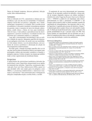 Critical Connections em português12 Julho 2006
fatores do hóspede (empiema, abscesso pulmonar, infecção
oculta, febre medicamentosa).
Conclusões
Entre as infecções de UTI, a pneumonia se destaca por sua
incidência e por sua alta taxa de mortalidade. O tratamento
empírico inicial deve ser precoce e adequado; isto é funda-
mental para o prognóstico e a evolução. Para a escolha inicial
do antibiótico, é necessário considerar circunstâncias próprias
do paciente, como o momento de início da infecção, antece-
dentes, estado clínico e fatores de risco para resistências.
Além do mais, é vital conhecer a prevalência local de micro-
organismos e possíveis resistências. A avaliação de tudo isso
determina que o tratamento empírico é o adequado.
Logo após a documentação microbiológica, deve-se reali-
zar a redução de espectro: adequação específica do tratamen-
to aos patógenos envolvidos, de acordo com sua sensibilida-
de. Este manejo otimiza o uso de antimicrobianos, com eco-
nomia de recursos econômicos e diminuição da seleção de
microorganismos multirresistentes.
De modo geral, a duração da terapia específica deve ser de
oito dias; não há relatos de benefícios clínicos com regimes mais
prolongados, embora seja necessário considerar as situações e
patógenos especiais. Limitar a terapia é um manejo que também
tende a evitar o aparecimento de resistências futuras.
Perspectivas
O aparecimento das glicilciclinas (antibióticos derivados das
tetraciclinas), como a tigeciclina, proporcionará novas opções
de tratamento das infecções. Tigeciclina, recentemente apro-
vada pelo Food and Drug Admnistration (FDA), parece ter
uma atividade sobre uma ampla gama de patógenos como
MRSA, S. pneumoniae multirresistente e enterococos resis-
tentes a vancomicina.8,9
Será interessante para o tratamento de
infecções complicadas de pele e tecidos moles, e na PIH.
O surgimento de uma nova determinação por imunotrans-
ferência, de um marcador confiável de infecções, a forma solú-
vel do receptor disparador expresso em células mielóides-1
(Soluble form of the Triggering Receptor Expressed on Myeloid
cells-1 - STREM-1), poderá ter um importante valor clínico,
particularmente na sepse e pneumonia. O STREM-1 é um
receptor solúvel expresso sobre as células mielóides, membro da
superfamília de imunoglobulinas. Sua expressão sobre as célu-
las fagocíticas é regulada pela presença de bactérias e fungos.10
A determinação deste receptor oferece um valor preditivo muito
alto. É obtido por lavado broncoalveolar, e quando é positivo há
grande probabilidade de que o paciente esteja com PIH. Esta
técnica poderia ser especialmente útil nos pacientes em que é
difícil se estabelecer pela clínica se há infecção, e poderia ajudar
no uso mais discriminado e restrito dos antibióticos.
Referências bibliográficas
1. Joint ATS/IDSA Guidelines for the Management of Adults with Hospital-acquired,
Ventilator—associated, and Healthcare-associated Pneumonia. Am J Respir Crit
Care Med 2005; 171:388-416.
2. Blot F et al. Value of Gram stain examination of lower respiratory tract secretions for
early diagnosis of nosocomial pneumonia. Am J Respir Crit Care Med 2002;
162:1731-1737.
3. Luna CM et al. Impact of BAL data on the therapy and outcome of ventilator-
associated pneumonia. Chest 1997; 140:306-310.
4. Iregui M et al. Clinical importance of delays in the initiation of appropriate antibiotic
treatment for ventilator-associated pneumonia. Chest 2002; 122:262-268.
5. Alvarez-Lerma F, ICU-acquired Pneumonia Study Group. Modification of empiric
antibiotic treatment in patients with pneumonia acquired in the intensive care unit.
Intensive Care Med 1996; 22:387-394.
6. Fagon JY et al. Invasive and non-invasive strategies for management of suspected
ventilator-associated pneumonia: a randomized trial. Ann Intern Med 2000; 132:
621-630.
7. Chastre J et al. Comparison of 8 vs 15 days of antibiotic therapy for ventilator-
associated pneumonia in adults: a randomized trial. JAMA 2003; 290:2588-2598.
8. Zhanel GG et al. The glycylcyclines: a comparative review with the tetracyclines.
Drugs 2004; 64:63-88.
9. Garrison MW et al. Tigecycline: an investigational glycylcycline antimicrobial with
activity against resistant Gram-positive organisms. Clin Ther 2005; 27:12-22.
10. Gibot S, Cravoisy A. Soluble Form of the Triggering Receptor Expressed on Myeloid
Cells-1 as a Marker of Microbial Infection. Clin Med Res 2004; 2:181-187.
 
