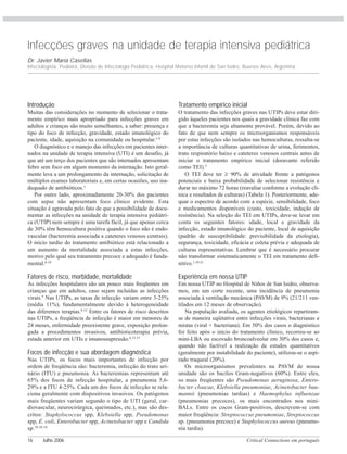 Critical Connections em português16 Julho 2006
Infecções graves na unidade de terapia intensiva pediátrica
Dr. Javier María Casellas
Infectologista. Pediatra, Divisão de Infectologia Pediátrica, Hospital Materno Infantil de San Isidro, Buenos Aires, Argentina.
Introdução
Muitas das considerações no momento de selecionar o trata-
mento empírico mais apropriado para infecções graves em
adultos e crianças são muito semelhantes, a saber: presença e
tipo do foco de infecção, gravidade, estado imunológico do
paciente, idade, aquisição na comunidade ou hospitalar.1-4
O diagnóstico e o manejo das infecções em pacientes inter-
nados na unidade de terapia intensiva (UTI) é um desafio, já
que até um terço dos pacientes que são internados apresentam
febre sem foco em algum momento da internação. Isto geral-
mente leva a um prolongamento da internação, solicitação de
múltiplos exames laboratoriais e, em certas ocasiões, uso ina-
dequado de antibióticos.5
Por outro lado, aproximadamente 20-30% dos pacientes
com sepse não apresentam foco clínico evidente. Esta
situação é agravada pelo fato de que a possibilidade de docu-
mentar as infecções na unidade de terapia intensiva pediátri-
ca (UTIP) nem sempre é uma tarefa fácil, já que apenas cerca
de 30% têm hemocultura positiva quando o foco não é endo-
vascular (bacteremia associada a cateteres venosos centrais).
O início tardio do tratamento antibiótico está relacionado a
um aumento da mortalidade associada a estas infecções,
motivo pelo qual seu tratamento precoce e adequado é funda-
mental.6-10
Fatores de risco, morbidade, mortalidade
As infecções hospitalares são um pouco mais freqüentes em
crianças que em adultos, caso sejam incluídas as infecções
virais.9
Nas UTIPs, as taxas de infecção variam entre 3-25%
(média 11%), fundamentalmente devido à heterogeneidade
das diferentes terapias.8-12
Entre os fatores de risco descritos
nas UTIPs, a freqüência de infecção é maior em menores de
24 meses, enfermidade preexistente grave, exposição prolon-
gada a procedimentos invasivos, antibioticoterapia prévia,
estada anterior em UTIs e imunossupressão.6,13-15
Focos de infecção e sua abordagem diagnóstica
Nas UTIPs, os focos mais importantes de infecção por
ordem de freqüência são: bacteremia, infecção do trato uri-
nário (ITU) e pneumonia. As bacteremias representam até
65% dos focos de infecção hospitalar, a pneumonia 5,6-
29% e a ITU 4-25%. Cada um dos focos de infecção se rela-
ciona geralmente com dispositivos invasivos. Os patógenos
mais freqüentes variam segundo o tipo de UTI (geral, car-
diovascular, neurocirúrgica, queimados, etc.), mas são des-
critos: Staphylococcus spp, Klebsiella spp, Pseudomonas
spp, E. coli, Enterobacter spp, Acinetobacter spp e Candida
sp.10,16-18
Tratamento empírico inicial
O tratamento das infecções graves nas UTIPs deve estar diri-
gido àqueles pacientes nos quais a gravidade clínica faz com
que a bacteremia seja altamente provável. Porém, devido ao
fato de que nem sempre os microorganismos responsáveis
por estas infecções são isolados nas hemoculturas, ressalta-se
a importância de culturas quantitativas de urina, ferimentos,
trato respiratório baixo e cateteres venosos centrais antes de
iniciar o tratamento empírico inicial (doravante referido
como TEI).5
O TEI deve ter ≥ 90% de atividade frente a patógenos
potenciais e baixa probabilidade de selecionar resistência e
durar no máximo 72 horas (reavaliar conforme a evolução clí-
nica e resultados de culturas) (Tabela 1). Posteriormente, ade-
quar o espectro de acordo com a espécie, sensibilidade, foco
e medicamentos disponíveis (custo, toxicidade, indução de
resistência). Na seleção do TEI em UTIPs, deve-se levar em
conta os seguintes fatores: idade, local e gravidade da
infecção, estado imunológico do paciente, local de aquisição
(padrão de susceptibilidade: previsibilidade da etiologia),
segurança, toxicidade, eficácia e coleta prévia e adequada de
culturas representativas. Lembrar que é necessário procurar
não transformar sistematicamente o TEI em tratamento defi-
nitivo.1,19-21
Experiência em nossa UTIP
Em nossa UTIP no Hospital de Niños de San Isidro, observa-
mos, em um corte recente, uma incidência de pneumonia
associada à ventilação mecânica (PAVM) de 9% (21/211 ven-
tilados em 12 meses de observação).
Na população avaliada, os agentes etiológicos repartiram-
se de maneira eqüitativa entre infecções virais, bacterianas e
mistas (viral + bacteriana). Em 50% dos casos o diagnóstico
foi feito após o início do tratamento clínico, recorreu-se ao
mini-LBA ou escovado broncoalveolar em 30% dos casos e,
quando não factível a realização de estudos quantitativos
(geralmente por instabilidade do paciente), utilizou-se o aspi-
rado traqueal (20%).
Os microorganismos prevalentes na PAVM de nossa
unidade são os bacilos Gram-negativos (60%). Entre eles,
os mais freqüentes são Pseudomonas aeruginosa, Entero-
bacter cloacae, Klebsiella pneumoniae, Acinetobacter bau-
mannii (pneumonias tardias) e Haemophylus influenzae
(pneumonias precoces), os mais encontrados nos mini-
BALs. Entre os cocos Gram-positivos, descrevem-se com
maior freqüência: Streptococcus pneumoniae, Streptococcus
sp. (pneumonia precoce) e Staphylococcus aureus (pneumo-
nia tardia).
 