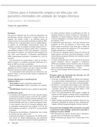 Critical Connections em português22 Julho 2006
Introdução
Este guia foi elaborado por um comitê de especialistas em
microbiologia, doenças infecciosas e terapia intensiva, da
Espanha, dos Estados Unidos e de diferentes países da
América Latina. Em uma reunião realizada em junho de 2005,
em Buenos Aires, cada participante revisou a epidemiologia e
os padrões de sensibilidade antimicrobiana locais das
infecções ocorridas em unidades de terapia intensiva (UTI).
O objetivo central foi delinear pautas para o tratamento
antimicrobiano empírico (TAE) mais adequado e sua poste-
rior redução de espectro, nas infecções mais freqüentes em
UTI. Entre essas infecções, a pneumonia intra-hospitalar
(PIH) (especialmente associada a ventilação) foi o eixo do
consenso.
Este documento foi confeccionado a partir de recomen-
dações recentes e de trabalhos destacados publicados até o
início de 2005 em revistas reconhecidas.
Há poucos estudos controlados sobre o manejo das infecções
adquiridas em UTI em crianças, visto que a maioria dos dados
disponíveis provêm de estudos realizados em adultos.
As recomendações deste documento não substituem o jul-
gamento clínico, e sim servem para orientar o tratamento de
pacientes graves.1-21
Sistema utilizado para a classificação de
evidência clínica
Nível I (alto): Estudos controlados randomizados
Nível II (moderado): Estudos controlados sem randomi-
zação
Nível III (baixo): Estudos de casos e opinião de especialistas
Considerações gerais
• As infecções mais freqüentes na UTI são: infecção urinária
ou bacteriúria associada a cateter vesical (IU-AC ou BAC),
pneumonia associada a ventilação mecânica (PAVM) e bac-
teremia associada a cateter venoso central (BA-CVC), com
morbimortalidade muito alta. A ordem de freqüência relati-
va varia segundo o tipo de UTI: neonatal, pediátrica, adul-
ta, queimados, cardiovascular, pós-cirúrgica. As IU-AC são
mais freqüentes em adultos, e as BA-CVC na neonatologia
e pediatria.
• O diagnóstico microbiológico é fundamental, mas a coleta
de amostras não deve adiar o TAE.
• As amostras para definir a etiologia da IU-AC, PAVM ou BA-
CVC devem ser obtidas adequadamente, para diferenciar
infecção de colonização (se possível métodos quantitativos).
• As culturas positivas afetam as modificações do TAE, na
chamada redução de espectro (redução de intensidade ou
amplitude); as culturas negativas (amostras representativas
e técnicas adequadas) e a evolução clínica afetam a decisão
de continuar o TAE.
• O fundamento para selecionar o TAE para infecções mais
freqüentes na UTI são aplicáveis a outros focos neste
mesmo grupo de pacientes. Foge deste guia a análise de
todos os focos possíveis de infecção na UTI e suas particu-
laridades diagnósticas e terapêuticas.
• O TAE deve ser adequado, precoce (antes de 4 horas), de
amplo espectro, com doses e intervalos adequados, e incluir
antimicrobianos de grupos diferentes dos recebidos recente-
mente pelo paciente.
• A terapia combinada busca cobrir a maioria dos possíveis
agentes etiológicos. Deve-se suspender os antibióticos
(ATB) cuja toxicidade exceda o benefício, uma vez alcança-
dos os resultados microbiológicos, e segundo a evolução
clínica do paciente (aminoglicosídeos < 5 dias).
• Deve-se evitar prolongar desnecessariamente o tratamento
com ATB.
Princípios gerais do tratamento das infecções em UTI
(IU-AC ou BAC, PAVM, BA-CVC)
1. Evitar que os episódios de infecção fiquem sem tratamen-
to ou sejam tratados inadequadamente; o tratamento tardio
ou inadequado se associa a uma maior morbimortalidade.
2. Reconhecer a diversidade bacteriológica entre diferentes
hospitais (e entre cidades, países e ainda continentes), salas
e períodos; utilizar esta informação para definir o TAE
mais adequado à realidade particular.
3. Evitar o uso indiscriminado de ATB; cumprir a redução de
espectro do TAE segundo a evolução clínica e microbiologia,
e encurtar a duração do tratamento ao mínimo efetivo com-
provado.
4. Aplicar medidas necessárias para modificar fatores de risco
(tratamento inadequado da doença de base, internação pro-
longada, antibioticoterapia prolongada, técnicas invasivas).
Pneumonia intra-hospitalar (PIH), pneumonia associada
a tratamento médico (PATM) e pneumonia associada a
ventilação mecânica (PAVM)1
• PIH: Pneumonia que aparece 48 horas após a internação e
que não estava em incubação neste momento.
• PAVM: Pneumonia que aparece 48 a 72 horas após a intu-
bação.
Critérios para o tratamento empírico de infecção em
pacientes internados em unidade de terapia intensiva
CONCLUSÕES E RECOMENDAÇÕES
Grupo de especialistas
 