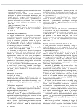 Critical Connections em português26 Julho 2006
esta situação, independente do tempo entre a internação e o
início da pneumonia (Nível II).
• O tratamento inadequado aumenta o risco de permanência
prolongada no hospital e mortalidade. Geralmente, esta
situação se associa a patógenos multirresistentes (Nível II).
• A antibioticoterapia recente favorece a probabilidade de
patógenos resistentes. Para evitar erros, a seleção do ATB
deve levar em conta os antecedentes de tratamentos prévios
(Nível III).
• O TAE deve ser precoce (Nível II).
• O TAE é mais adequado quando se ajusta a recomendações
das tabelas 2-4, e se adapta aos padrões locais de resistên-
cia (Nível II).
Seleção adequada do ATB e dose
Para instituir TAEs adequados é necessário o ATB correto,
mas também a melhor via de administração, dose e intervalos,
assegurando a penetração adequada no foco infeccioso.
Utilizar o tratamento combinado quando a situação
clínica/epidemiológica indicar (P. aeruginosa, provável pató-
geno multirresistente). As doses e intervalos recomendados
para a PAVM são mostrados na tabela 4.31-38
A farmacodinâmica e a farmacocinética devem ser levadas
em conta na seleção do ATB para a PAVM.
A efetividade dos betalactâmicos depende do tempo em
que seus níveis séricos estão acima da concentração inibitória
mínima (CIM); isto requer intervalos curtos entre as doses,
inclusive infusão contínua. Esta última parece de maior utili-
dade para P. aeruginosa (meropenem em infusão contínua por
3 horas).37,39
As doses altas uma vez ao dia são úteis para ATB
dependentes da concentração, tornando assim prolongadas
(fluoroquinolonas, aminoglicosídeos).40
O TAE inicial para PAVM deve ser intravenoso. Em certos
pacientes (com boa resposta clínica, tolerância à via oral, esta-
bilidade hemodinâmica e com ATB com boa biodisponibili-
dade oral), é possível mudar de via (fluoroquinolonas ou
linezolida).41,42
Modalidades terapêuticas
Antibióticos em aerossol
A erradicação microbiológica é significativamente maior com
ATB em aerossol, mas os resultados clínicos são semelhantes. São
úteis para microorganismos multirresistentes sem resposta à tera-
pia sistêmica (Acinetobacter spp Multirresistente e colistina).43-45
Combinação vs. monoterapia
P. aeruginosa é o único microorganismo causador de PAVM
em que a terapia combinada reduz a mortalidade, principal-
mente na bacteremia ou neutropenia.46,47
Alguns apóiam a terapia combinada para evitar a seleção
de resistência. Isto não foi comprovado; surgiram resistências
mesmo com tratamento combinado. Além disso, esta terapia
pode aumentar a toxicidade renal.31,48
A combinação se justifica fundamentalmente por ampliar o
espectro e diminuir a possibilidade de se deixar sem cobertura
microorganismos resistentes a algum componente do
esquema, sendo susceptíveis a ATBs de grupos diferentes
(glicopeptídeo + carbapenêmico + aminoglicosídeo). Para
diminuir a toxicidade, não utilizar aminoglicosídeos por mais
de 5 dias em pacientes com melhoria clínica ou sem justifica-
tiva microbiológica.49,50
Utilizar monoterapia se a epidemiologia local e os antece-
dentes do paciente permitirem, o que reduz custos e
toxicidade.31-51
Ciprofloxacina, levofloxacina, imipenem,
meropenem, cefepima e piperacilina/tazobactam têm boa
segurança e eficácia.31,33-38
Duração do tratamento
Haempophilus influenzae e S. pneumoniae são mais difíceis
de erradicar do ARB que as enterobactérias, S. aureus e P.
aeruginosa, e a duração do tratamento deve assegurar a cura
da PAVM.43
Se com o TAE adequado houver melhora clínica
nos primeiros 5 dias, pode-se tratar por 8 dias (exceto
Pseudomonas), com sucesso comparável aos tratamentos pro-
longados (14 a 21 dias), sem aumentar a toxicidade, resistên-
cia ou custos.50-53
Resposta terapêutica - redução de espectro do TAE
A falha terapêutica se define por parâmetros clínicos (a
oxigenação parece ser a mais adequada), já que não se
estudou prospectivamente a utilidade da microbiologia para
definir a resposta terapêutica.
Vários motivos explicam a falta de melhoria: foco de
infecção distinto da pneumonia, fatores do ATB ou
microbiológicos não considerados, ou processo não infeccioso
com comprometimento radiológico e da oxigenação (SDRA).
Algumas infecções podem ter uma evolução mais lenta ou
desfavorável: PAVM por bacilos Gram-negativos, infecção
polimicrobiana, microorganismo multirresistente ou resistên-
cia adquirida durante o tratamento.
A etiologia da pneumonia pode ser não habitual (vírus
respiratórios, MRSA, gripe aviária, hantavírus) ou não
tratável com antimicrobianos comuns (M. tuberculosis,
fungos), ou favorecido por condições desconhecidas (AIDS e
pneumonia por Pneumocystis jirovecii – antes P. carinii).
A presença de outros focos infecciosos simultâneos ou pos-
teriores ao TAE para PAVM podem simular falha terapêutica
e merecem atenção especial (sinusite, BA-CVC, IU-AC,
enterocolite pseudomembranosa).
No paciente que não melhora, pode ser necessário reade-
quar a antibioticoterapia enquanto se esperam os resultados de
cultura e outros procedimentos diagnósticos. A reavaliação
deve ser integral e completa, para não se perder nenhum diag-
nóstico diferencial. Devem-se repetir as hemoculturas,
uroculturas e culturas de ARB e de cateteres venosos centrais,
ainda durante a antibioticoterapia. Podem ser necessários
outros estudos por imagem (TC de tórax, ecografia pleural).
Raramente se justificam procedimentos invasivos (biópsia
pulmonar) em pacientes imunocomprometidos com PAVM,
PIH ou PATM, sendo aconselhável antes tentar uma
broncoscopia.
O TAE deve ser reavaliado e modificado, se possível, de
acordo com as culturas e resposta clínica. Esta modificação
pode ser para adequar o tratamento à descoberta de patógenos
 