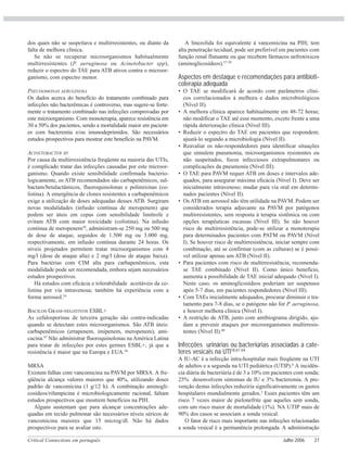 Critical Connections em português Julho 2006 27
dos quais não se suspeitava e multirresistentes, ou diante da
falta de melhora clínica.
Se não se recuperar microorganismos habitualmente
multirresistentes (P. aeruginosa ou Acinetobacter spp),
reduzir o espectro do TAE para ATB ativos contra o microor-
ganismo, com espectro menor.
PSEUDOMONAS AERUGINOSA
Os dados acerca do benefício do tratamento combinado para
infecções não bacterêmicas é controverso, mas sugere-se forte-
mente o tratamento combinado nas infecções comprovadas por
este microorganismo. Com monoterapia, aparece resistência em
30 a 50% dos pacientes, sendo a mortalidade maior em pacient-
es com bacteremia e/ou imunodeprimidos. São necessários
estudos prospectivos para mostrar este benefício na PAVM.
ACINETOBACTER SP.
Por causa da multirresistência freqüente na maioria das UTIs,
é complicado tratar das infecções causadas por este microor-
ganismo. Quando existe sensibilidade confirmada bacterio-
logicamente, os ATB recomendados são carbapenêmicos, sul-
bactam/betalactâmicos, fluoroquinolonas e polimixinas (co-
listina). A emergência de clones resistentes a carbapenêmicos
exige a utilização de doses adequadas desses ATB. Surgiram
novas modalidades (infusão contínua de meropenem) que
podem ser úteis em cepas com sensibilidade limítrofe e
evitam ATB com maior toxicidade (colistina). Na infusão
contínua de meropenem38
, administram-se 250 mg ou 500 mg
de dose de ataque, seguidos de 1.500 mg ou 3.000 mg,
respectivamente, em infusão contínua durante 24 horas. Os
níveis projetados permitem tratar microorganismos com 4
mg/l (dose de ataque alta) e 2 mg/l (dose de ataque baixa).
Para bactérias com CIM alta para carbapenêmicos, esta
modalidade pode ser recomendada, embora sejam necessários
estudos prospectivos.
Há estudos com eficácia e tolerabilidade aceitáveis da co-
listina por via intravenosa; também há experiência com a
forma aerossol.54
BACILOS GRAM-NEGATIVOS ESBL+
As cefalosporinas de terceira geração são contra-indicadas
quando se detectam estes microorganismos. São ATB úteis:
carbapenêmicos (ertapenem, imipenem, meropenem), ami-
cacina.47
Não administrar fluoroquinolonas na América Latina
para tratar de infecções por estes germes ESBL+, já que a
resistência é maior que na Europa e EUA.56
MRSA
Existem falhas com vancomicina na PAVM por MRSA. A fre-
qüência alcança valores maiores que 40%, utilizando doses
padrão de vancomicina (1 g/12 h). A combinação aminogli-
cosídeos/rifampicina é microbiologicamente racional, faltam
estudos prospectivos que mostrem benefícios na PIH.
Alguns sustentam que para alcançar concentrações ade-
quadas em tecido pulmonar são necessários níveis séricos de
vancomicina maiores que 15 microg/dl. Não há dados
prospectivos para se avaliar isto.
A linezolida foi equivalente à vancomicina na PIH; tem
alta penetração tecidual, pode ser preferível em pacientes com
função renal flutuante ou que recebem fármacos nefrotóxicos
(aminoglicosídeos).57-59
Aspectos em destaque e recomendações para antibioti-
coterapia adequada
• O TAE se modificará de acordo com parâmetros clíni-
cos correlacionados à melhora e dados microbiológicos
(Nível II).
• A melhora clínica aparece habitualmente em 48-72 horas;
não modificar o TAE até esse momento, exceto frente a uma
rápida deterioração clínica (Nível III).
• Reduzir o espectro do TAE em pacientes que respondem;
ajustá-lo segundo a microbiologia (Nível II).
• Reavaliar os não-respondedores para identificar situações
que simulem pneumonia, microorganismos resistentes ou
não suspeitados, focos infecciosos extrapulmonares ou
complicações da pneumonia (Nível III).
• O TAE para PAVM requer ATB em doses e intervalos ade-
quados, para assegurar máxima eficácia (Nível I). Deve ser
inicialmente intravenoso; mudar para via oral em determi-
nados pacientes (Nível II).
• Os ATB em aerossol não têm utilidade na PAVM. Podem ser
considerados terapia adjuvante na PAVM por patógenos
multirresistentes, sem resposta à terapia sistêmica ou com
opções terapêuticas escassas (Nível III). Se não houver
risco de multirresistência, pode-se utilizar a monoterapia
para determinados pacientes com PATM ou PAVM (Nível
I). Se houver risco de multirresistência, iniciar sempre com
combinação, até se confirmar (com as culturas) se é possí-
vel utilizar apenas um ATB (Nível II).
• Para pacientes com risco de multirresistência, recomenda-
se TAE combinado (Nível II). Como único benefício,
aumenta a possibilidade de TAE inicial adequado (Nível I).
Neste caso, os aminoglicosídeos poderiam ser suspensos
após 5-7 dias, em pacientes respondedores (Nível III).
• Com TAEs inicialmente adequados, procurar diminuir o tra-
tamento para 7-8 dias, se o patógeno não for P. aeruginosa,
e houver melhora clínica (Nível I).
• A restrição de ATB, junto com antibiograma dirigido, aju-
dam a prevenir ataques por microorganismos multirresis-
tentes (Nível II).60
Infecções urinárias ou bacteriúrias associadas a cate-
teres vesicais na UTI18,61-64
A IU-AC é a infecção intra-hospitalar mais freqüente na UTI
de adultos e a segunda na UTI pediátrica (UTIP).6
A incidên-
cia diária de bacteriúria é de 3 a 10% em pacientes com sonda;
25% desenvolvem sintomas de IU e 3% bacteremia. A pre-
venção destas infecções reduziria significativamente os gastos
hospitalares mundialmente gerados.3
Esses pacientes têm um
risco 7 vezes maior de pielonefrite que aqueles sem sonda,
com um risco maior de mortalidade (1%). NA UTIP mais de
90% dos casos se associam a sonda vesical.
O fator de risco mais importante nas infecções relacionadas
a sonda vesical é a permanência prolongada. A administração
 