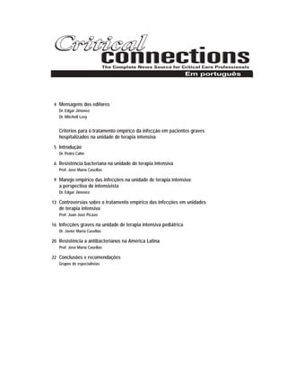 4 Mensagens dos editores
Dr. Edgar Jiménez
Dr. Mitchell Levy
Critérios para o tratamento empírico da infecção em pacientes graves
hospitalizados na unidade de terapia intensiva
5 Introdução
Dr. Pedro Cahn
6 Resistência bacteriana na unidade de terapia intensiva
Prof. José María Casellas
9 Manejo empírico das infecções na unidade de terapia intensiva:
a perspectiva do intensivista
Dr. Edgar Jiménez
13 Controvérsias sobre o tratamento empírico das infecções em unidades
de terapia intensiva
Prof. Juan José Picazo
16 Infecções graves na unidade de terapia intensiva pediátrica
Dr. Javier María Casellas
20 Resistência a antibacterianos na América Latina
Prof. José María Casellas
22 Conclusões e recomendações
Grupos de especialistas
Em português
 