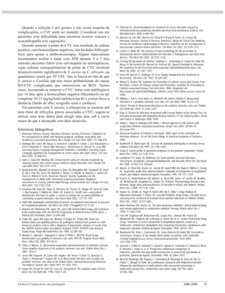 Critical Connections em português Julho 2006 31
Quando a infecção é por germes e não existe suspeita de
complicações, o CVC pode ser mantido. Considerar isto em
pacientes com dificuldade para encontrar acessos venosos e
ecocardiografia sem vegetações.
Quando somente a ponta do CVC tem resultado de cultura
positivo, com hemoculturas negativas, não há dados bibliográ-
ficos para apoiar a antibioticoterapia. Alguns especialistas
recomendam avaliar e tratar com ATB durante 5 a 7 dias
somente pacientes febris com valvulopatia ou neutropênicos,
cujas culturas semiquantitativas da ponta do CVC mostrem
desenvolvimento significativo de S. aureus ou C. albicans, ou
quantitativo maior que 102
UFC. Isto se baseia no fato de que
S. aureus e Candida spp têm maior probabilidade de causar
BA-CVC complicadas que enterococos ou BGN. Nestes
casos, recomenda-se remover o CVC, tratar com antifúngicos
por 14 dias após a hemocultura negativa (fluconazol) ou até
completar 10-15 mg/kg/total (anfotericina B) e avaliar focos a
distância (fundo de olho, ecografia renal e cardíaca).
Em pacientes com S. aureus, a rifampicina se mostrou útil
para tratar de infecções graves associadas a CVC; sugere-se
utilizar uma dose diária para atingir uma área sob a curva
maior do que a alcançada com duas doses/dia.
Referências bibliográficas
1. American Thoracic Society; Infectious Diseases Society of America. Guidelines for
the management of adults with hospital-acquired, ventilator-associated, and
healthcare-associated pneumonia. Am J Respir Crit Care Med 2005; 171:388-416.
2. Dellinger RP, Carlet JM, Masur H, Gerlach H, Calandra T, Cohen J, Gea-Banacloche J,
Keh D, Marshall JC, Parker MM, Ramsay G, Zimmerman JL, Vincent JL, Levy MM;
Surviving Sepsis Campaign Management Guidelines Committee. Surviving Sepsis
Campaign guidelines for management of severe sepsis and septic shock. Crit Care
Med 2004; 32:858-873.
3. Saint S, Savel RH, Matthay MA. Enhancing the safety of critically ill patients by
reducing urinary and central venous catheter-related infections. Am J Respir Crit
Care Med 2002; 165:1475-1479.
4. Niederman MS, Mandell LA, Anzueto A, Bass JB, Broughton WA, Campbell GD, Dean
N, File T, Fine MJ, Gross PA, Martinez F, Marrie TJ, Plouffe JF, Ramirez J, Sarosi GA,
Torres A, Wilson R, Yu VL; American Thoracic Society. Guidelines for the
management of adults with community-acquired pneumonia. Diagnosis,
assessment of severity, antimicrobial therapy, and prevention. Am J Respir Crit Care
Med 2001; 163:1730-1754.
5. Friedman ND, Kaye KS, Stout JE, McGarry SA, Trivette SL, Briggs JP, Lamm W, Clark
C, MacFarquhar J, Walton AL, Reller LB, Sexton DJ. Health care—associated
bloodstream infections in adults: a reason to change the accepted definition of
community-acquired infections. Ann Intern Med 2002; 137:791-797.
6. Kollef MH. Inadequate antimicrobial treatment: an important determinant of outcome
for hospitalized patients. Clin Infect Dis 2000; 31(Suppl4):S131-S138.
7. Mutnick AH, Rhomberg PR, Sader HS, Jones RN. Antimicrobial usage and resistance
trend relationships from the MYSTIC Programme in North America (1999-2001). J
Antimicrob Chemother 2004; 53:290-296.
8. Sader HS, Jones RN, Gales AC, Winokur P, Kugler KC, Pfaller MA, Doern GV.
Antimicrobial susceptibility patterns for pathogens isolated from patients in Latin
American medical centers with a diagnosis of pneumonia: analysis of results from
the SENTRY Antimicrobial Surveillance Program (1997). SENTRY Latin America
Study Group. Diagn Microbiol Infect Dis 1998; 32:289-301.
9. Mendes C, Oplustil C, Sakagami E, Turner P, Kiffer C; MYSTIC Brazil Group.
Antimicrobial susceptibility in intensive care units: MYSTIC Program Brazil 2002.
Braz J Infect Dis 2005; 9(1):44-51.
10. Toltzis P, Blumer JL. Nosocomial acquisition and transmission of antibiotic-resistant
Gram-negative organisms in the pediatric intensive care unit. Pediatr Infect Dis J
2001; 20:612.
11. Jarvis WR, Edwards JR, Culver DH, Hughes JM, Horan T, Emori TG, Banerjee S,
Tolson J, Henderson T, Gaynes RP, et al. Nosocomial infection rates in adult and
pediatric intensive care units in the United States. National Nosocomial Infections
Surveillance System. Am J Med 1991; 91:185S-191S.
12. Kluger MJ, Kozak W, Conn CA, Leon LR, Soszynski D. The adaptive value of fever.
Infect Dis Clin North Am. 1996 ;10(1):1-20.
13. Paterson DL. Recommendation for treatment of severe infections caused by
Enterobacteriaceae producing extended-spectrum beta-lactamases (ESBLs). Clin
Microbiol Infect 2000; 6:460-463.
14. Mermel LA, Farr BM, Sherertz RJ, Raad II, O’Grady N, Harris JS, Craven DE;
Infectious Diseases Society of America; American College of Critical Care Medicine;
Society for Healthcare Epidemiology of America. Guidelines for the management of
intravascular catheter-related infections. Clin Infect Dis 2001; 32:1249-1272.
15. Crnich CJ, Maki DG. The promise of novel technology for the prevention of
intravascular device-related bloodstream infection. I. Pathogenesis and short-term
devices. Clin Infect Dis 2002; 34:1232-1242.
16. O’Grady NP, Alexander M, Patchen Dellinger E, Gerberding JL, Heard SO, Maki DG,
Masur H, McCormick RD, Mermel LA, Pearson ML, Raad II, Randolph A, Weinstein
RA. Guidelines for the Prevention of Intravascular CatheterRelated Infections. Clin
Infect Dis 2002; 35:1281-1307.
17. Gross PA, Barrett TL, Dellinger EP, et.al. Quality Standard for the Treatment of
Bacteremia. Clin Infect Dis 1994; 18:428-430.
18. Wong ES, Hooton TM. Guideline for Prevention of Catheter-associated Urinary Tract
Infections. Centers for Disease Control and Prevention. Guideline for Prevention of
Catheter-associated Urinary Tract Infections. 2002. Disponível em:
http://www.cdc.gov/ncidod/dhqp/gl_catheter_assoc.html. Último acesso: março de
2006.
19. Milliken J, Tait G, Ford-Jones EL, Mindorff CM, Gold R, Mullins G. Nosocomial
infections in a pediatric intensive care unit. Crit Care Med 1988; 16:233-237.
20. Stein F, Trevino R. Nosocomial infections in the pediatric intensive care unit. Pediatr
Clin North Am 1994; 41:1245-1257.
21. Kaye D, Hessen M. Infections Associated with Foreign Bodies in the Urinary Tract. In:
Infections Associated with Indwelling Medical Devices, 2nd
ed. Edited by Alan L.Bisno
and Francis A. Waldvogel. ASM, 1994.
22. Vidaur L, Sirgo G, Rodriguez AH, Rello J. Clinical approach to the patient with
suspected ventilator-associated pneumonia. Respir Care 2005; 50:965-74;
discussão 974.
23. American Academy of Pediatrics. Red book: 2003 report of the committee on
infectious diseases. 26 ed. Elk Grove Village. IL American Academy of Pediatrics,
2003.
24. Burkhardt JE, Walterspiel JN, Schaad UR Quinolone Arthropathy in Animals Versus
Children Clin Infect Dis 1997; 25:1196-1204.
25. Grady R. Safety profile of quinolone antibiotics in the pediatric population. Pediatr
Infect Dis J 2003; 22:1128-1132.
26. Lundstrom TS, Sobel JD. Antibiotics for Gram-positive bacterial infections.
Vancomycin, teicoplanin, quinupristin/dalfopristin, and linezolid. Infect Dis Clin North
Am 2000; 14:463-474. Revisão.
27. Blumer JL, Reed MD, Kearns GL, Jacobs RF, Gooch WM 3rd, Yogev R, Willims K, Ewing
BJ. Sequential, single-dose pharmacokinetic evaluation of meropenem in hospitalized
infants and children. Antimicrob Agents Chemother 1995; 39:1721-1725.
28. Kearns GL, Abdel-Rahman SM, Blumer JL, Reed MD, James LP, Jacobs RF, Bradley
JA, Welshman IR, Jungbluth GL, Stalker DJ; Pediatric Pharmacology Research Unit
Network. Single dose pharmacokinetics of linezolid in infants and children. Pediatr
Infect Dis J 2000; 19:1178-1184.
29. Kaplan SL, Deville JG, Yogev R, Morfin MR, Wu E, Adler S, Edge-Padbury B,
Naberhuis-Stehouwer S, Bruss JB; Linezolid Pediatric Study Group. Linezolid versus
vancomycin for treatment of resistant Gram-positive infections in children. Pediatr
Infect Dis J 2003; 22:677-686.
30. Abdel-Rahman SM, Kearns GL. The beta-lactamase inhibitors: clinical pharmacology
and rational application to combination antibiotic therapy. Pediatr Infect Dis J
1998;17:1185-1194.
31. Fink MP, Snydman DR, Niederman MS, Leeper KVJ, Johnson RH, Heard SO,
Wunderink RG, Caldwell JW, Schentag JJ, Siami GA, et al., Severe Pneumonia Study
Group. Treatment of severe pneumonia in hospitalized patients: results of a
multicenter, randomized, doubleblind trial comparing intravenous ciprofloxacin with
imipenem–cilastatin. Antimicrob Agents Chemother 1994; 38:547–557.
32. Wunderink RG, Rello J, Cammarata SK, Croos-Dabrera RV, Kollef MH. Linezolid vs
vancomycin: analysis of two double-blind studies of patients with methicillin-
resistant Staphylococcus aureus nosocomial pneumonia. Chest 2003;
124:1789–1797.
33. Jaccard C, Troillet N, Harbarth S, Zanetti G, Aymon D, Schneider R, Chiolero R, Ricou
B, Romand J, Huber O, et al. Prospective randomized comparison of
imipenem–cilastatin and piperacillin–tazobactam in nosocomial pneumonia or
peritonitis. Antimicrob Agents Chemother 1998; 42:2966–2972.
34. West M, Boulanger BR, Fogarty C, Tennenberg A, Wiesinger B, Oross M, Wu SC,
Fowler C, Morgan N, Kahn JB. Levofloxacin compared with imipenem/cilastatin
followed by ciprofloxacin in adult patients with nosocomial pneumonia: a
multicenter, prospective, randomized, open-label study. Clin Ther 2003;
25:485–506.
 