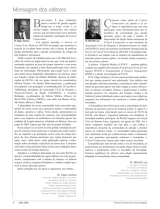 C
omecei como editor de Critical
Connections em janeiro e já co-
nheço a importância que tem esta
publicação como ferramenta para unir os
membros da comunidade que atende
pacientes graves em todo o mundo. O
lançamento da edição latino-americana da
Critical Connections é uma iniciativa da
Associação Civil de Pesquisa e Desenvolvimento na Saúde
(ACINDES) e prova do contínuo crescimento internacional da
Society of Critical Care Medicine (SCCM). A Sociedade espe-
ra fortalecer sua relação com os médicos de atendimento de
pacientes graves nessa região e, ao mesmo tempo, proporcio-
nar um recurso valioso.
A editora – Editorial Médica A.W.W.E. – também publica
a edição em espanhol dos manuais Fundamental Critical Care
Support (FCCS) e Fundamentals of Disaster Management
(FDM) e a edição em português do FCCS.
O Dr. Edgar Jiménez é um dos muitos profissionais dedica-
dos que tornam possível esta publicação. Este médico tem
uma grande visão para aumentar a consciência sobre a atendi-
mento de pacientes graves em toda a região e, assim, oferecer-
lhes as últimas novidades clínicas e proporcionar a melhor
atenção possível. Os redatores dos Estados Unidos e da
América Latina trabalharão juntos para lograr esses objetivos
enquanto nos esforçamos em conservar a missão global da
Sociedade.
A Sociedade já tem fortes laços com a comunidade de aten-
dimento de pacientes graves na América Latina. A região é o
mercado de maior crescimento para os cursos de FCCS da
SCCM, com Brasil e Argentina liderando essa tendência. A
Sociedade também participou do World Congress on Critical
Care em Buenos Aires, Argentina, em agosto de 2005. Foi o
maior congresso mundial até esta data, o que reflete a
importância crescente da comunidade de atenção a doentes
graves na América Latina. A comunidade latino-americana
está claramente ávida por conhecimentos sobre o tratamento
de seus pacientes gravemente enfermos e lesionados, e
Critical Connections atuará como outro recurso excelente.
Esta publicação tem servido como a voz da Sociedade, ao
proporcionar aos profissionais da saúde artigos clínicos infor-
mativos e atualizações sobre as atividades da Sociedade.
Estamos orgulhosos de oferecer uma edição especialmente
adaptada às necessidades dessa comunidade.
Dr. Mitchell Levy
Secretário da Society
of Critical Care Medicine
Professor de Medicina e Diretor,
Unidade Médica de Terapia Intensiva
Faculdade de Medicina, Universidade Brown,
Hospital de Rhode Island
B
em-vindos. É uma verdadeira
honra e motivo de grande orgulho
dirigir-me a todos vocês e, ao
mesmo tempo, oferecer-lhes este valioso
recurso, que iniciamos hoje com a primeira
edição em espanhol e português da Critical
Connections.
Em janeiro passado, a Society of
Critical Care Medicine (SCCM) me propôs que assumisse a
posição de co-editor desta revista, com o desejo de publicar
artigos pertinentes para a grande comunidade de colegas de
fala hispana e portuguesa.
Tenho o prazer de trabalhar junto com o Dr. Mitchell Levy,
editor da versão em inglês desta revista, que, com sua ampla e
renomada trajetória na área de terapia intensiva e com nossa
Sociedade, nos ajudará a fazer desta publicação uma valiosa
fonte de informação. Obviamente, para poder levar a cabo
uma tarefa dessa magnitude, dependemos do valoroso apoio
nos Estados Unidos de Debbie McBride, diretora de publi-
cações da SCCM e de seu grupo, através da coordenadora
Melissa Nielsen. No âmbito latino-americano, a publicação
em espanhol e em português é coordenada pelo Dr. Jacobo A.
Tieffenberg, presidente da Associação Civil de Pesquisa e
Desenvolvimento na Saúde (ACINDES), e Carolina
Berduque, coordenadora da Editora Médica Alliance for
World Wide Editing (AWWE), com sedes em Buenos Aires,
São Paulo, México e Madri.
A pluralidade de nossa comunidade torna necessário que,
através de meios como este, possamos manter o intercambio
de dados, conceitos e idéias. Nesta edição, apresentamos os
resultados de uma reunião de consenso com recomendações
para o uso empírico de antibióticos em infecções graves nas
unidades de terapia intensiva, celebrada em Buenos Aires em
junho de 2005. Espero que lhes seja de grande utilidade.
Nossa edição vai se nutrir de uma grande variedade de arti-
gos do contexto norte-americano e europeu que serão traduzi-
dos ao espanhol e ao português, assim como de artigos pró-
prios da área hispano-americana que sejam propostos por
todos vocês. Além disso, serão publicadas notícias e infor-
mação sobre atividades específicas de nossa área. Contamos
com todos vocês para fazer desta revista uma verdadeira ferra-
menta na área de terapia intensiva.
Agradeço a confiança depositada em nós pela SCCM, ao
dar-nos a responsabilidade de seguir adiante com este projeto.
Assim, cumpriremos com a missão de oferecer os últimos
avanços clínicos, enquanto brindamos o melhor cuidado pos-
sível a nossos pacientes graves.
Muito obrigado por seu apoio e seguiremos em contato...
Dr. Edgar Jiménez
Tesoureiro, World Federation of Societies
of Intensive Critical Care Medicine
Diretor, Unidade de Terapia Intensiva,
Orlando Regional Medical Center.
Professor Associado de Medicina Crítica
e Medicina Interna, Universidade da Flórida.
Society of Critical Care Medicine (SCCM),
Orlando, Flórida, EUA.
Critical Connections em português4 Julho 2006
Mensagem dos editores
Dr. Edgar Jiménez Dr. Mitchell Levy
 