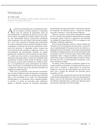 Critical Connections em português Julho 2006 5
Introdução
Dr. Pedro Cahn
Chefe, Serviço de Infectologia, Hospital Fernández, Buenos Aires, Argentina.
Presidente, International Aids Society.
A
s diretrizes de tratamento são recomendações basea-
das na evidência científica disponível e elaboradas
por meio do consenso de especialistas sobre um
tema determinado. A elaboração de diretrizes tem por obje-
tivo me-lhorar a qualidade dos cuidados médicos em pacien-
tes com determinadas doenças, proporcionar informação
sobre tratamentos com uma relação custo-benefício adequa-
da e servir como material de formação para profissionais
com menos experiência clínica. Quando utilizadas de manei-
ra adequada, as diretrizes são úteis para aperfeiçoar o trata-
mento dos pacientes. É importante, porém, ressaltar que
esses documentos não substituem o julgamento clínico, e as
recomendações são generalizadas, baseadas em estudos
populacionais randômicos, além da opinião de especialistas.
É o médico que deve avaliar as circunstâncias particulares
do paciente para poder aplicar as diretrizes elaboradas pelos
especialistas. O objetivo desta reunião foi desenhar, a partir
do consenso, um guia clínico baseado nas evidências médi-
cas e na experiência dos países participantes da América
Latina, para fornecer à comunidade uma ferramenta útil para
o manejo das infecções graves em pacientes internados em
unidades de terapia intensiva.
Nestes casos, em particular, existe uma série de questões-
chave na hora de elaborar normas de tratamento. As perguntas
mais freqüentes sobre o manejo do paciente grave procuram
saber se há necessidade de se contar com documentação
microbiológica, se é conveniente variar o esquema terapêuti-
co iniciado e se devem ser reservados certos antibióticos
quando o indivíduo necessita de internação prolongada.
Outras questões que geram discussão se relacionam à duração
do tratamento em infecções graves, o manejo da infecção
associada a cateteres e o valor das culturas negativas.
Durante o encontro, um dos pontos especialmente aborda-
dos foi a relevância da resistência antimicrobiana na evolução
de pacientes graves. Expôs-se a experiência com infecções
nas unidades de terapia intensiva (UTI) e se comparou a sen-
sibilidade a diferentes antibióticos.
Entre os temas destacados, estavam o manejo empírico das
infecções em UTI na perspectiva do intensivista, as controvér-
sias na implementação do tratamento inicial de cobertura e a
adequação posterior da terapia. A pneumonia intra-hospitalar
demandou um capítulo especial, por sua alta prevalência entre
as infecções em UTI. Do mesmo modo, foram trazidos dados
importantes sobre o manejo na pediatria. Assim, o painel de
especialistas revisou a informação disponível sobre as realida-
des locais nas UTIs, os microorganismos prevalentes e o per-
fil de resistência na região.
Por último, foram analisadas as diferentes opções de tra-
tamento empírico e discutidas as medidas preventivas neces-
sárias para se diminuir o aparecimento de resistências.
Chegou-se a uma série de recomendações que buscam cola-
borar com o manejo das infecções dos pacientes graves
internados em UTI.
As sessões foram marcadas pelo alto nível das intervenções
e pela absoluta independência de critério dos participantes do
painel, e por isso este documento certamente será uma fonte
de referência importante para o manejo das infecções graves
dos pacientes internados nas UTIs da região.
 