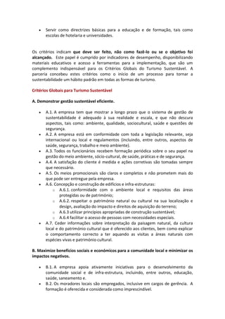    Servir como directrizes básicas para a educação e de formação, tais como
       escolas de hotelaria e universidades.


Os critérios indicam que deve ser feito, não como fazê-lo ou se o objetivo foi
alcançado. Este papel é cumprido por indicadores de desempenho, disponibilizando
materiais educativos e acesso a ferramentas para a implementação, que são um
complemento indispensável para os Critérios Globais do Turismo Sustentável. A
parceria concebeu estes critérios como o início de um processo para tornar a
sustentabilidade um hábito padrão em todas as formas de turismo.

Critérios Globais para Turismo Sustentável

A. Demonstrar gestão sustentável eficiente.

      A.1. A empresa tem que mostrar a longo prazo que o sistema de gestão de
       sustentabilidade é adequado à sua realidade e escala, e que não descura
       aspectos, tais como: ambiente, qualidade, sociocultural, saúde e questões de
       segurança.
      A.2. A empresa está em conformidade com toda a legislação relevante, seja
       internacional ou local e regulamentos (incluindo, entre outros, aspectos de
       saúde, segurança, trabalho e meio ambiente).
      A.3. Todos os funcionários recebem formação periódica sobre o seu papel na
       gestão do meio ambiente, sócio-cultural, de saúde, práticas e de segurança.
      A.4. A satisfação do cliente é medida e ações corretivas são tomadas sempre
       que necessário.
      A.5. Os meios promocionais são claros e completos e não prometem mais do
       que pode ser entregue pela empresa.
      A.6. Concepção e construção de edifícios e infra-estruturas:
           o A.6.1. conformidade com o ambiente local e requisitos das áreas
               protegidas ou de património;
           o A.6.2. respeitar o património natural ou cultural na sua localização e
               design, avaliação do impacto e direitos de aquisição do terreno;
           o A.6.3 utilizar princípios apropriadas de construção sustentável;
           o A.6.4 facilitar o acesso de pessoas com necessidades especiais.
      A.7. Ceder informações sobre interpretação da paisagem natural, da cultura
       local e do património cultural que é oferecido aos clientes, bem como explicar
       o comportamento correcto a ter aquando as visitas a áreas naturais com
       espécies vivas e património cultural.

B. Maximize benefícios sociais e económicos para a comunidade local e minimizar os
impactos negativos.

      B.1. A empresa apoia ativamente iniciativas para o desenvolvimento da
       comunidade social e de infra-estrutura, incluindo, entre outros, educação,
       saúde, saneamento e.
      B.2. Os moradores locais são empregados, inclusive em cargos de gerência. A
       formação é oferecida e considerada como imprescindível.
 