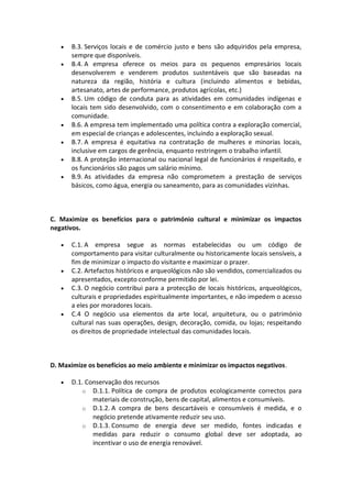    B.3. Serviços locais e de comércio justo e bens são adquiridos pela empresa,
       sempre que disponíveis.
      B.4. A empresa oferece os meios para os pequenos empresários locais
       desenvolverem e venderem produtos sustentáveis que são baseadas na
       natureza da região, história e cultura (incluindo alimentos e bebidas,
       artesanato, artes de performance, produtos agrícolas, etc.)
      B.5. Um código de conduta para as atividades em comunidades indígenas e
       locais tem sido desenvolvido, com o consentimento e em colaboração com a
       comunidade.
      B.6. A empresa tem implementado uma política contra a exploração comercial,
       em especial de crianças e adolescentes, incluindo a exploração sexual.
      B.7. A empresa é equitativa na contratação de mulheres e minorias locais,
       inclusive em cargos de gerência, enquanto restringem o trabalho infantil.
      B.8. A proteção internacional ou nacional legal de funcionários é respeitado, e
       os funcionários são pagos um salário mínimo.
      B.9. As atividades da empresa não comprometem a prestação de serviços
       básicos, como água, energia ou saneamento, para as comunidades vizinhas.



C. Maximize os benefícios para o património cultural e minimizar os impactos
negativos.

      C.1. A empresa segue as normas estabelecidas ou um código de
       comportamento para visitar culturalmente ou historicamente locais sensíveis, a
       fim de minimizar o impacto do visitante e maximizar o prazer.
      C.2. Artefactos históricos e arqueológicos não são vendidos, comercializados ou
       apresentados, excepto conforme permitido por lei.
      C.3. O negócio contribui para a protecção de locais históricos, arqueológicos,
       culturais e propriedades espiritualmente importantes, e não impedem o acesso
       a eles por moradores locais.
      C.4 O negócio usa elementos da arte local, arquitetura, ou o património
       cultural nas suas operações, design, decoração, comida, ou lojas; respeitando
       os direitos de propriedade intelectual das comunidades locais.



D. Maximize os benefícios ao meio ambiente e minimizar os impactos negativos.

      D.1. Conservação dos recursos
          o D.1.1. Política de compra de produtos ecologicamente correctos para
              materiais de construção, bens de capital, alimentos e consumíveis.
          o D.1.2. A compra de bens descartáveis e consumíveis é medida, e o
              negócio pretende ativamente reduzir seu uso.
          o D.1.3. Consumo de energia deve ser medido, fontes indicadas e
              medidas para reduzir o consumo global deve ser adoptada, ao
              incentivar o uso de energia renovável.
 