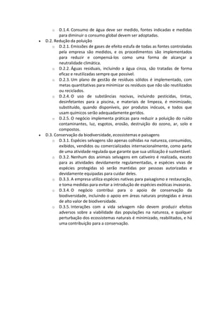 o   D.1.4. Consumo de água deve ser medido, fontes indicadas e medidas
           para diminuir o consumo global devem ser adoptadas.
   D.2. Redução da poluição
       o D.2.1. Emissões de gases de efeito estufa de todas as fontes controladas
           pela empresa são medidos, e os procedimentos são implementados
           para reduzir e compensá-los como uma forma de alcançar a
           neutralidade climática.
       o D.2.2. Águas residuais, incluindo a água cinza, são tratadas de forma
           eficaz e reutilizadas sempre que possível.
       o D.2.3. Um plano de gestão de resíduos sólidos é implementado, com
           metas quantitativas para minimizar os resíduos que não são reutilizados
           ou reciclados.
       o D.2.4. O uso de substâncias nocivas, incluindo pesticidas, tintas,
           desinfetantes para a piscina, e materiais de limpeza, é minimizado;
           substituído, quando disponíveis, por produtos inócuos, e todos que
           usam químicos serão adequadamente geridos.
       o D.2.5. O negócio implementa práticas para reduzir a poluição do ruído
           contaminantes, luz, esgotos, erosão, destruição do ozono, ar, solo e
           compostos.
   D.3. Conservação da biodiversidade, ecossistemas e paisagens
       o D.3.1. Espécies selvagens são apenas colhidas na natureza, consumidos,
           exibidos, vendidos ou comercializados internacionalmente, como parte
           de uma atividade regulada que garante que sua utilização é sustentável.
       o D.3.2. Nenhum dos animais selvagens em cativeiro é realizada, exceto
           para as atividades devidamente regulamentadas, e espécies vivas de
           espécies protegidas só serão mantidas por pessoas autorizadas e
           devidamente equipadas para cuidar deles.
       o D.3.3. A empresa utiliza espécies nativas para paisagismo e restauração,
           e toma medidas para evitar a introdução de espécies exóticas invasoras.
       o D.3.4. O negócio contribui para o apoio de conservação da
           biodiversidade, incluindo o apoio em áreas naturais protegidas e áreas
           de alto valor de biodiversidade.
       o D.3.5. Interações com a vida selvagem não devem produzir efeitos
           adversos sobre a viabilidade das populações na natureza, e qualquer
           perturbação dos ecossistemas naturais é minimizado, reabilitados, e há
           uma contribuição para a conservação.
 
