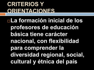 CRITERIOS Y
ORIENTACIONES
La formación inicial de los
profesores de educación
básica tiene carácter
nacional, con flexibilidad
para comprender la
diversidad regional, social,
cultural y étnica del país
 