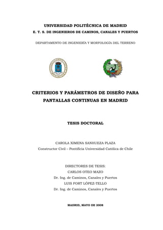 UNIVERSIDAD POLITÉCNICA DE MADRID
E. T. S. DE INGENIEROS DE CAMINOS, CANALES Y PUERTOS
DEPARTAMENTO DE INGENIERÍA Y MORFOLOGÍA DEL TERRENO
CRITERIOS Y PARÁMETROS DE DISEÑO PARA
PANTALLAS CONTINUAS EN MADRID
TESIS DOCTORAL
CAROLA XIMENA SANHUEZA PLAZA
Constructor Civil – Pontificia Universidad Católica de Chile
DIRECTORES DE TESIS:
CARLOS OTEO MAZO
Dr. Ing. de Caminos, Canales y Puertos
LUIS FORT LÓPEZ-TELLO
Dr. Ing. de Caminos, Canales y Puertos
MADRID, MAYO DE 2008
 