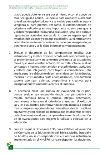 EVALUACIÓN DE LOS APRENDIZAJES DE LASY LOS ESTUDIANTES EN EL NIVEL PRIMARIO.
GRADOS DE PRIMERO A SEXTO. | Para validación durante el año escolar 2015-2016.
4
grado puede obtener, ya sea por sí mismo o con el apoyo de
otro, sea igual o adulto. Se evalúa para ayudarles a alcanzar
su realización a plenitud, nunca se evalúa para castigar, o para
venganza ni para premiar. Por tanto, el establecimiento de
criterios e indicadores es muy importante no sólo para que la
y el docente puedan realizar una evaluación justa, sino porque
representan acuerdos acerca de lo que se espera que el
estudiantado alcance y con qué cualidades. La/el estudiante y
la familia deben tener conocimiento de lo que se espera logre
durante el curso y se le debe informar convenientemente.
7.	 Evaluar el desarrollo de las competencias implica usar
instrumentos y medios diversos acordes a la competencia que
se pretende evaluar y en contextos similares a las situaciones
reales que vivirá el estudiantado. No se trata sólo de evaluar
conceptos y hechos, sino también procedimientos, actitudes
y valores que integrados constituyen la competencia. Esto
implica que la y el docente deben ser críticos con los métodos,
técnicas e instrumentos hasta ahora utilizados, pero también
supone que sean abiertos, propositivos y creativos para
incorporar nuevos métodos acordes al Currículo.
8.	 Es necesario crear una cultura de evaluación en el país,
donde evaluar sea entendido desde una perspectiva de
mejora continua hacia el cambio, integral, sistemática,
permanente y transversal, orientada a asegurar el éxito de
las y los estudiantes, contribuyendo de esta manera a brindar
más y mejores oportunidades formativas desde prácticas
equitativas y con calidad. De manera que los distintos actores
del acto educativo valoren, comprendan y usen la información
de las evaluaciones para mejorar la calidad y equidad de la
educación.
9.	 En vista de que la Ordenanza 1´96, que establece la Evaluación
del Currículo de la Educación Inicial, Básica, Media, Especial y
de Adultos, no se corresponde con el Currículo Actualizado
implementado en el Nivel Primario, se disponen los siguientes
 