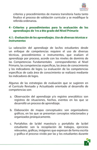 5
criterios y procedimientos de manera transitoria hasta tanto
finalice el proceso de validación curricular y se modifique la
referida ordenanza.
4 - Criterios y procedimientos para la evaluación de los
aprendizajes de 1ro a 6to grado del Nivel Primario
4.1.- Evaluación de los aprendizajes. Uso de diversas técnicas e
instrumentos
La valoración del aprendizaje de las/los estudiantes desde
un enfoque de competencias requiere el uso de diversas
técnicas, procedimientos e instrumentos, que evalúen el
aprendizaje por proceso, acorde con los niveles de dominio de
las Competencias Fundamentales correspondientes al Nivel
Primario, las competencias específicas, las áreas de conocimiento
y los indicadores de logro. La evaluación de las competencias
específicas de cada área de conocimiento se realizará mediante
los indicadores de logro.
Algunas de las estrategias de evaluación que se sugieren en
el Currículo Revisado y Actualizado orientado al desarrollo de
competencias son:
a.	 Observación del aprendizaje y/o registro anecdótico: son
registros de situaciones, hechos, eventos en los que se
desarrolló un proceso de aprendizaje.
b.	 Elaboración de mapas conceptuales: son organizadores
gráficos, en los que se presentan conceptos relacionados y
organizados jerárquicamente.
c.	 Portafolios de la/del maestra/o y portafolio de la/del
estudiante: son la recopilación de trabajos, ejercicios
relevantes, gráficas, imágenes que expresan de forma escrita
y gráfica el proceso vivido por las y los estudiantes durante
 