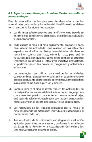 7
4.2. Aspectos a considerar para la valoración del desarrollo de
los aprendizajes
Para la valoración de los procesos de desarrollo y de los
aprendizajes de las niñas y los niños del Nivel Primario se deben
tomar en cuenta los siguientes aspectos:
a.	 Los distintos saberes previos que la niña y el niño trae de su
entorno, sus condiciones biológicas, psicológicas, culturales
y socioeconómicas.
b.	 Todo cuanto la niña o el niño experimenta, propone y hace.
Para valorar las actividades que realizan en los diferentes
espacios, en el salón de clase y fuera del salón de clase, se
tomará en cuenta qué hace, cómo lo hace, para qué lo
hace, con qué, con quiénes, cómo se ha sentido, el esfuerzo
realizado, la creatividad, el interés y la iniciativa demostrada,
su participación en los proyectos, programas y actividades
educativas.
c.	 Las estrategias que utilizan para realizar las actividades,
cuáles cambios se proponen y cuáles se han experimentado o
producido durante el proceso de aprendizaje, cómo perciben
la realidad, cómo hacen, piensan y sienten.
d.	 Cómo la niña y el niño se involucran en las actividades; su
participación, su responsabilidad, cómo ponen en juego sus
conocimientos previos para obtener nuevos aprendizajes,
qué tipos de relaciones establecen con las personas, con los
materiales y con el entorno; si comparte sus experiencias.
e.	 Los resultados de los trabajos realizados por la niña y el
niño, respetando las diferencias individuales y atendiendo al
potencial de cada uno.
f.	 Los resultados de las diferentes estrategias de evaluación
aplicadas para fines de evaluación, conforme lo establecen
las Bases de la Revisión y la Actualización Curricular y los
Diseños Curriculares de ambos ciclos.
 
