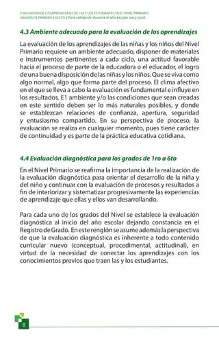 EVALUACIÓN DE LOS APRENDIZAJES DE LASY LOS ESTUDIANTES EN EL NIVEL PRIMARIO.
GRADOS DE PRIMERO A SEXTO. | Para validación durante el año escolar 2015-2016.
8
4.3 Ambiente adecuado para la evaluación de los aprendizajes
La evaluación de los aprendizajes de las niñas y los niños del Nivel
Primario requiere un ambiente adecuado, disponer de materiales
e instrumentos pertinentes a cada ciclo, una actitud favorable
hacia el proceso de parte de la educadora o el educador, el logro
deunabuenadisposicióndelasniñasylosniños.Quesevivacomo
algo normal, algo que forma parte del proceso. El clima afectivo
en el que se lleva a cabo la evaluación es fundamental e influye en
los resultados. E1 ambiente y/o las condiciones que sean creadas
en este sentido deben ser lo más naturales posibles, y donde
se establezcan relaciones de confianza, apertura, seguridad
y entusiasmo compartido. En su perspectiva de proceso, la
evaluación se realiza en cualquier momento, pues tiene carácter
de continuidad y es parte de la práctica educativa cotidiana.
4.4 Evaluación diagnóstica para los grados de 1ro a 6to
En el Nivel Primario se reafirma la importancia de la realización de
la evaluación diagnóstica para orientar el desarrollo de la niña y
del niño y continuar con la evaluación de procesos y resultados a
fin de interiorizar y sistematizar progresivamente las experiencias
de aprendizaje que ellas y ellos van desarrollando.
Para cada uno de los grados del Nivel se establece la evaluación
diagnóstica al inicio del año escolar dejando constancia en el
RegistrodeGrado. Enesterenglónseasumeademáslaperspectiva
de que la evaluación diagnóstica es inherente a todo contenido
curricular nuevo (conceptual, procedimental, actitudinal), en
virtud de la necesidad de conectar los aprendizajes con los
conocimientos previos que traen las y los estudiantes.
 