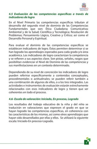 9
4.5 Evaluación de las competencias específicas a través de
indicadores de logro
En el Nivel Primario las competencias específicas tributan al
desarrollo del segundo nivel de dominio de las Competencias
Fundamentales que son: Ética Ciudadana; Comunicativa;
Ambiental y de la Salud; Científica y Tecnológica; Resolución de
Problemas; Pensamiento Lógico, Creativo y Crítico; así como el
Desarrollo Personal y Espiritual.
Para evaluar el dominio de las competencias específicas se
establecen indicadores de logro. Éstos permiten determinar si se
han logrado los aprendizajes esperados para cada grado y/o área
académica. Los indicadores de logro caracterizan la competencia
y se refieren a sus aspectos clave. Son pistas, señales, rasgos que
posibilitan evidenciar el Nivel de Dominio de las competencias y
sus manifestaciones en un contexto determinado.
Dependiendo de su nivel de concreción los indicadores de logro
pueden referirse específicamente a contenidos conceptuales,
procedimentales o actitudinales; se pueden referir también a
una combinación de algunos de ellos, o a los tres integrados. Las
actividades e instrumentos de evaluación estarán estrechamente
relacionados con esos indicadores de logro y tienen que ser
coherentes en todo el proceso.
4.6- Escala de valoración: Iniciado, En proceso, Logrado
Los resultados del trabajo educativo de la niña y del niño se
traducirán en valoraciones que expresen el grado en que se
hayan logrado las competencias específicas, en coherencia con
las características de los mismos, así como otros aprendizajes que
hayan sido desarrollados por ellas y ellos. Se utilizará la siguiente
escala: Iniciado-En proceso-Logrado.
 