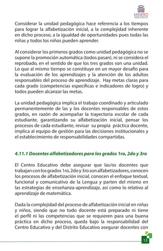 13
Considerar la unidad pedagógica hace referencia a los tiempos
para lograr la alfabetización inicial, a la complejidad inherente
en dicho proceso, a la igualdad de oportunidades pues todas las
niñas y todos los niños pueden aprender.
Al considerar los primeros grados como unidad pedagógica no se
supone la promoción automática (todos pasan), ni se considera el
reprobado, en el sentido de que los tres grados son una unidad.
Lo que al mismo tiempo se constituye en un mayor desafío para
la evaluación de los aprendizajes y la atención de los adultos
responsables del proceso de aprendizaje. Hay metas claras para
cada grado (competencias específicas e indicadores de logro) y
todos pueden alcanzar las metas.
La unidad pedagógica implica el trabajo coordinado y articulado
permanentemente de las y los docentes responsables de estos
grados, en razón de acompañar la trayectoria escolar de cada
estudiante, garantizando su alfabetización inicial, pensar los
procesos de cada estudiante, revisar su propia práctica docente,
implica al equipo de gestión para las decisiones institucionales y
el establecimiento de responsabilidades compartidas.
4.11.1 Docentes alfabetizadores para los grados 1ro, 2do y 3ro
El Centro Educativo debe asegurar que las/os docentes que
trabajanconlosgrados1ro,2doy3rosonalfabetizadores,conocen
los procesos de alfabetización inicial, conocen el enfoque textual,
funcional y comunicativo de la Lengua y parten del mismo en
las estrategias de enseñanza-aprendizaje, así como lo relativo al
aprendizaje de matemática.
Dada la complejidad del proceso de alfabetización inicial en niñas
y niños, siendo que no todo docente está preparado ni tiene
el perfil ni las competencias que se requieren para una buena
práctica en dicho proceso, queda bajo la responsabilidad del
Centro Educativo y del Distrito Educativo asegurar docentes con
 