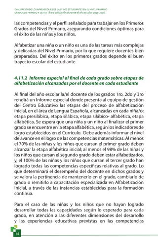 EVALUACIÓN DE LOS APRENDIZAJES DE LASY LOS ESTUDIANTES EN EL NIVEL PRIMARIO.
GRADOS DE PRIMERO A SEXTO. | Para validación durante el año escolar 2015-2016.
14
las competencias y el perfil señalado para trabajar en los Primeros
Grados del Nivel Primario, asegurando condiciones óptimas para
el éxito de las niñas y los niños.
Alfabetizar una niña o un niño es una de las tareas más complejas
y delicadas del Nivel Primario, por lo que requiere docentes bien
preparados. Del éxito en los primeros grados depende el buen
trayecto escolar del estudiante.
4.11.2 Informe especial al final de cada grado sobre etapas de
alfabetización alcanzadas por el docente en cada estudiante
Al final del año escolar la/el docente de los grados 1ro, 2do y 3ro
rendirá un Informe especial donde presenta al equipo de gestión
del Centro Educativo las etapas del proceso de alfabetización
inicial, en el área de Lengua Española, alcanzadas en cada niña/o:
etapa presilábica, etapa silábica, etapa silábico- alfabética, etapa
alfabética. Se espera que una niña y un niño al finalizar el primer
gradoseencuentreenlaetapaalfabética,segúnlosindicadoresde
logro establecidos en el Currículo. Debe además informar el nivel
de avance en el logro de las competencias matemáticas. Al menos
el 70% de las niñas y los niños que cursan el primer grado deben
alcanzar la etapa alfabética inicial; al menos el 98% de las niñas y
los niños que cursan el segundo grado deben estar alfabetizados,
y, el 100% de las niñas y los niños que cursan el tercer grado han
logrado todas las competencias específicas relativas al grado. Lo
que determinará el desempeño del docente en dichos grados y
se valora la pertinencia de mantenerlo en el grado, cambiarlo de
grado o remitirlo a capacitación especializada en Alfabetización
Inicial, a través de las instancias establecidas para la formación
continua.
Para el caso de las niñas y los niños que no hayan logrado
desarrollar todas las capacidades según lo esperado para cada
grado, en atención a las diferentes dimensiones del desarrollo
y las experiencias educativas previstas en las competencias
 