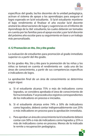 15
específicas del grado, las/los docentes de la unidad pedagógica,
activan el sistema de apoyo a los aprendizajes para asegurar el
logro esperado en la/el estudiante. Si la/el estudiante mantiene
el bajo rendimiento al finalizar el año escolar la/el docente
anotará las observaciones de lugar y sugerencias en el Informe de
Aprendizaje de la /del estudiante, las cuales deberán ser tomadas
en cuenta por las familias para el apoyo escolar y por la/el docente
del próximo año escolar para su seguimiento en base a un trabajo
más personalizado.
4.12 Promoción en 4to, 5to y 6to grados
La evaluación de estudiantes para promoción al grado inmediato
superior es a partir del 4to grado.
En los grados 4to, 5to y 6to para la promoción de las niñas y los
niños se tomará en cuenta el rendimiento en cada una de las
áreas de conocimiento, a partir de sus competencias específicas
e indicadores de logro.
La aprobación final de un área de conocimiento se determina
según sigue:
a.	 Si el estudiante alcanza 75% o más de indicadores como
logrados, se considera aprobada el área de conocimiento de
formainmediata.Yseprocedealosregistroscorrespondientes
de los indicadores en proceso e iniciados.
b.	 Si el estudiante alcanza entre 74% a 50% de indicadores
como logrados, deberá contar indispensablemente con 25%
o más indicadores en proceso para la aprobación inmediata.
c.	 Paraaprobarunáreadeconocimientola/elestudiantedeberá
contar con 50% o más de indicadores como logrados y 25% o
más de indicadores como en proceso. Menos de lo indicado
le remite a recuperación pedagógica.
 