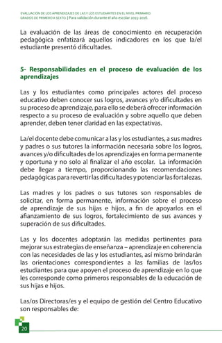 EVALUACIÓN DE LOS APRENDIZAJES DE LASY LOS ESTUDIANTES EN EL NIVEL PRIMARIO.
GRADOS DE PRIMERO A SEXTO. | Para validación durante el año escolar 2015-2016.
20
La evaluación de las áreas de conocimiento en recuperación
pedagógica enfatizará aquellos indicadores en los que la/el
estudiante presentó dificultades.
5- Responsabilidades en el proceso de evaluación de los
aprendizajes
Las y los estudiantes como principales actores del proceso
educativo deben conocer sus logros, avances y/o dificultades en
su proceso de aprendizaje, para ello se deberá ofrecer información
respecto a su proceso de evaluación y sobre aquello que deben
aprender, deben tener claridad en las expectativas.
La/el docente debe comunicar a las y los estudiantes, a sus madres
y padres o sus tutores la información necesaria sobre los logros,
avances y/o dificultades de los aprendizajes en forma permanente
y oportuna y no solo al finalizar el año escolar. La información
debe llegar a tiempo, proporcionando las recomendaciones
pedagógicaspararevertirlasdificultadesypotenciarlasfortalezas.
Las madres y los padres o sus tutores son responsables de
solicitar, en forma permanente, información sobre el proceso
de aprendizaje de sus hijas e hijos, a fin de apoyarlos en el
afianzamiento de sus logros, fortalecimiento de sus avances y
superación de sus dificultades.
Las y los docentes adoptarán las medidas pertinentes para
mejorar sus estrategias de enseñanza – aprendizaje en coherencia
con las necesidades de las y los estudiantes, así mismo brindarán
las orientaciones correspondientes a las familias de las/los
estudiantes para que apoyen el proceso de aprendizaje en lo que
les corresponde como primeros responsables de la educación de
sus hijas e hijos.
Las/os Directoras/es y el equipo de gestión del Centro Educativo
son responsables de:
 