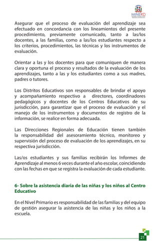 21
Asegurar que el proceso de evaluación del aprendizaje sea
efectuado en concordancia con los lineamientos del presente
procedimiento, previamente comunicado, tanto a las/los
docentes, a las familias, como a las/los estudiantes respecto a
los criterios, procedimientos, las técnicas y los instrumentos de
evaluación.
Orientar a las y los docentes para que comuniquen de manera
clara y oportuna el proceso y resultados de la evaluación de los
aprendizajes, tanto a las y los estudiantes como a sus madres,
padres o tutores.
Los Distritos Educativos son responsables de brindar el apoyo
y acompañamiento respectivo a directores, coordinadores
pedagógicos y docentes de los Centros Educativos de su
jurisdicción, para garantizar que el proceso de evaluación y el
manejo de los instrumentos y documentos de registro de la
información, se realice en forma adecuada.
Las Direcciones Regionales de Educación tienen también
la responsabilidad del asesoramiento técnico, monitoreo y
supervisión del proceso de evaluación de los aprendizajes, en su
respectiva jurisdicción.
Las/os estudiantes y sus familias recibirán los Informes de
Aprendizaje al menos 6 veces durante el año escolar, coincidiendo
con las fechas en que se registra la evaluación de cada estudiante.
6- Sobre la asistencia diaria de las niñas y los niños al Centro
Educativo
En el Nivel Primario es responsabilidad de las familias y del equipo
de gestión asegurar la asistencia de las niñas y los niños a la
escuela.
 