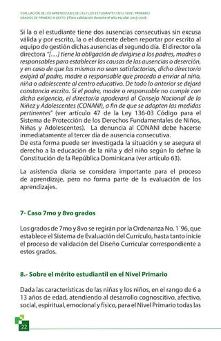 EVALUACIÓN DE LOS APRENDIZAJES DE LASY LOS ESTUDIANTES EN EL NIVEL PRIMARIO.
GRADOS DE PRIMERO A SEXTO. | Para validación durante el año escolar 2015-2016.
22
Si la o el estudiante tiene dos ausencias consecutivas sin excusa
válida y por escrito, la o el docente deben reportar por escrito al
equipo de gestión dichas ausencias el segundo día. El director o la
directora “[…] tiene la obligación de dirigirse a los padres, madres o
responsables para establecer las causas de las ausencias o deserción,
y en caso de que las mismas no sean satisfactorias, dicho director/a
exigirá al padre, madre o responsable que proceda a enviar al niño,
niña o adolescente al centro educativo. De todo lo anterior se dejará
constancia escrita. Si el padre, madre o responsable no cumple con
dicha exigencia, el director/a apoderará al Consejo Nacional de la
Niñez y Adolescentes (CONANI), a fin de que se adopten las medidas
pertinentes” (ver artículo 47 de la Ley 136-03 Código para el
Sistema de Protección de los Derechos Fundamentales de Niños,
Niñas y Adolescentes). La denuncia al CONANI debe hacerse
inmediatamente al tercer día de ausencia consecutiva.
De esta forma puede ser investigada la situación y se asegura el
derecho a la educación de la niña y del niño según lo define la
Constitución de la República Dominicana (ver artículo 63).
La asistencia diaria se considera importante para el proceso
de aprendizaje, pero no forma parte de la evaluación de los
aprendizajes.
7- Caso 7mo y 8vo grados
Los grados de 7mo y 8vo se regirán por la Ordenanza No. 1´96, que
establece el Sistema de Evaluación del Currículo, hasta tanto inicie
el proceso de validación del Diseño Curricular correspondiente a
estos grados.
8.- Sobre el mérito estudiantil en el Nivel Primario
Dada las características de las niñas y los niños, en el rango de 6 a
13 años de edad, atendiendo al desarrollo cognoscitivo, afectivo,
social, espiritual, emocional y físico, para el Nivel Primario todas las
 