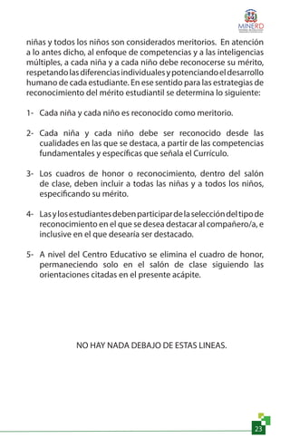 23
niñas y todos los niños son considerados meritorios. En atención
a lo antes dicho, al enfoque de competencias y a las inteligencias
múltiples, a cada niña y a cada niño debe reconocerse su mérito,
respetandolasdiferenciasindividualesypotenciandoeldesarrollo
humano de cada estudiante. En ese sentido para las estrategias de
reconocimiento del mérito estudiantil se determina lo siguiente:
1-	 Cada niña y cada niño es reconocido como meritorio.
2-	 Cada niña y cada niño debe ser reconocido desde las
cualidades en las que se destaca, a partir de las competencias
fundamentales y específicas que señala el Currículo.
3-	 Los cuadros de honor o reconocimiento, dentro del salón
de clase, deben incluir a todas las niñas y a todos los niños,
especificando su mérito.
4-	 Lasylosestudiantesdebenparticipardelaseleccióndeltipode
reconocimiento en el que se desea destacar al compañero/a, e
inclusive en el que desearía ser destacado.
5-	 A nivel del Centro Educativo se elimina el cuadro de honor,
permaneciendo solo en el salón de clase siguiendo las
orientaciones citadas en el presente acápite.
NO HAY NADA DEBAJO DE ESTAS LINEAS.
 