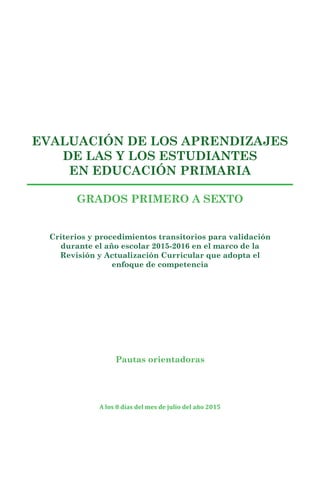 EVALUACIÓN DE LOS APRENDIZAJES
DE LAS Y LOS ESTUDIANTES
EN EDUCACIÓN PRIMARIA
GRADOS PRIMERO A SEXTO
Pautas orientadoras
Criterios y procedimientos transitorios para validación
durante el año escolar 2015-2016 en el marco de la
Revisión y Actualización Curricular que adopta el
enfoque de competencia
A los 8 días del mes de julio del año 2015
 