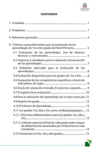 CONTENIDO
1- Finalidad ..................................................................................................... 1
2- Propósitos ................................................................................................... 1
3- Referentes generales ............................................................................... 2
4- Criterios y procedimientos para la evaluación de los
aprendizajes de 1ro a 6to grado del Nivel Primario...................... 5
4.1 Evaluación de los aprendizajes. Uso de diversas
técnicas e instrumentos............................................................... 5
4.2 Aspectos a considerar para la valoración del desarrollo
de los aprendizajes.......................................................................... 7
4.3 Ambiente adecuado para la evaluación de los
aprendizajes....................................................................................... 8
4.4 Evaluación diagnóstica para los grados de 1ro a 6to.......... 8
4.5 Evaluación de las competencias específicas a través de
indicadores de logro....................................................................... 9
4.6 Escala de valoración: Iniciado, En proceso, Logrado........... 9
4.7 El registro de la evaluación......................................................... 10
4.8 Para la valoración del aprendizaje de un área curricular..12
4.9 Registro de grado........................................................................... 12
4.10 El Informe de Aprendizaje........................................................ 12
4.11 Los grados 1ro, 2do y 3ro como unidad pedagógica..... 12
4.11.1 Docentes alfabetizadores para los grados 1ro, 2do y
3ro.................................................................................................. 13
4.11.2 Informe especial al final de cada grado sobre etapas
de alfabetización alcanzadas por el docente en cada
estudiante................................................................................... 14
4.12 Promoción en 4to, 5to y 6to grados..................................... 15
 