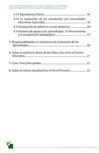 EVALUACIÓN DE LOS APRENDIZAJES DE LASY LOS ESTUDIANTES EN EL NIVEL PRIMARIO.
GRADOS DE PRIMERO A SEXTO. | Para validación durante el año escolar 2015-2016.
4.13 Equivalencia literal..................................................................... 18
4.14 La evaluación de los estudiantes con necesidades
educativas especiales................................................................... 18
4.15 Evaluación de talleres o cursos optativos............................18
4.16 Sistema de apoyo a los aprendizajes. El reforzamiento
y la recuperación pedagógica....................................................19
5- Responsabilidades en el proceso de evaluación de los
aprendizajes...............................................................................................20
6- Sobre la asistencia diaria de las niñas y los niños al Centro
Educativo....................................................................................................21
7- Caso 7mo y 8vo grados......................................................................... 22
8- Sobre el mérito estudiantil en el Nivel Primario........................... 22
 