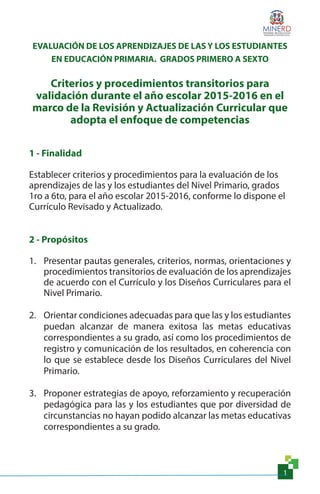 1
EVALUACIÓN DE LOS APRENDIZAJES DE LAS Y LOS ESTUDIANTES
EN EDUCACIÓN PRIMARIA. GRADOS PRIMERO A SEXTO
Criterios y procedimientos transitorios para
validación durante el año escolar 2015-2016 en el
marco de la Revisión y Actualización Curricular que
adopta el enfoque de competencias
1 - Finalidad
Establecer criterios y procedimientos para la evaluación de los
aprendizajes de las y los estudiantes del Nivel Primario, grados
1ro a 6to, para el año escolar 2015-2016, conforme lo dispone el
Currículo Revisado y Actualizado.
2 - Propósitos
1.	 Presentar pautas generales, criterios, normas, orientaciones y
procedimientos transitorios de evaluación de los aprendizajes
de acuerdo con el Currículo y los Diseños Curriculares para el
Nivel Primario.
2.	 Orientar condiciones adecuadas para que las y los estudiantes
puedan alcanzar de manera exitosa las metas educativas
correspondientes a su grado, así como los procedimientos de
registro y comunicación de los resultados, en coherencia con
lo que se establece desde los Diseños Curriculares del Nivel
Primario.
3.	 Proponer estrategias de apoyo, reforzamiento y recuperación
pedagógica para las y los estudiantes que por diversidad de
circunstancias no hayan podido alcanzar las metas educativas
correspondientes a su grado.
 