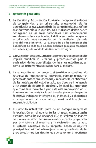 EVALUACIÓN DE LOS APRENDIZAJES DE LASY LOS ESTUDIANTES EN EL NIVEL PRIMARIO.
GRADOS DE PRIMERO A SEXTO. | Para validación durante el año escolar 2015-2016.
2
3 - Referentes generales
1.	 La Revisión y Actualización Curricular incorpora el enfoque
de competencias, y en tal sentido, la evaluación de los
aprendizajes se realiza a partir de las competencias específicas
que corresponde a lo que las/los estudiantes deben saber,
consignado en las áreas curriculares. Esas competencias
se refieren a las capacidades, habilidades, destrezas que el
estudiantado debe desarrollar con la mediación de cada
área del conocimiento. La evaluación de las competencias
específicas de cada área de conocimiento se realiza mediante
actividades y utilizando los indicadores de logro.
2.	 LaevaluacióndesdeelCurrículoconenfoquedecompetencias
implica modificar los criterios y procedimientos para la
evaluación de los aprendizajes de las y los estudiantes, así
como los instrumentos utilizados para su registro.
3.	 La evaluación es un proceso sistemático y continuo de
recogida de informaciones relevantes. Permite mejorar el
proceso de enseñanza - aprendizaje mediante la identificación
de las fortalezas del estudiantado, sus tipos de inteligencia
y sus zonas de desarrollo próximo y las medidas oportunas
que toma la/el docente a partir de esta información en su
intervención pedagógica intencionada; por eso siempre es
formativa, independientemente del momento y del contexto
en el que ocurre, ya sea al inicio, durante o al final de una
secuencia didáctica.
4.	 El Currículo Actualizado parte de un enfoque integral de
la evaluación en el que tanto las pruebas estandarizadas
externas, como las evaluaciones que se realizan de manera
continua en el salón de clases o en otros espacios propiciados
por la maestra y el maestro, y la evaluación que se hace
al Sistema Educativo en su conjunto, tienen el objetivo
principal de contribuir a la mejora de los aprendizajes de las
y los estudiantes. Las decisiones que se tomen al reorientar
 