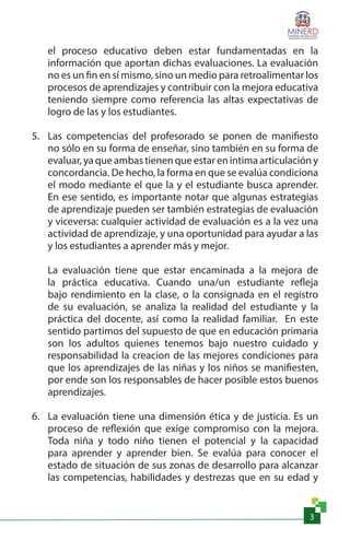 3
el proceso educativo deben estar fundamentadas en la
información que aportan dichas evaluaciones. La evaluación
no es un fin en sí mismo, sino un medio para retroalimentar los
procesos de aprendizajes y contribuir con la mejora educativa
teniendo siempre como referencia las altas expectativas de
logro de las y los estudiantes.
5.	 Las competencias del profesorado se ponen de manifiesto
no sólo en su forma de enseñar, sino también en su forma de
evaluar, ya que ambas tienen que estar en intima articulación y
concordancia. De hecho, la forma en que se evalúa condiciona
el modo mediante el que la y el estudiante busca aprender.
En ese sentido, es importante notar que algunas estrategias
de aprendizaje pueden ser también estrategias de evaluación
y viceversa: cualquier actividad de evaluación es a la vez una
actividad de aprendizaje, y una oportunidad para ayudar a las
y los estudiantes a aprender más y mejor.
La evaluación tiene que estar encaminada a la mejora de
la práctica educativa. Cuando una/un estudiante refleja
bajo rendimiento en la clase, o la consignada en el registro
de su evaluación, se analiza la realidad del estudiante y la
práctica del docente, así como la realidad familiar. En este
sentido partimos del supuesto de que en educación primaria
son los adultos quienes tenemos bajo nuestro cuidado y
responsabilidad la creacion de las mejores condiciones para
que los aprendizajes de las niñas y los niños se manifiesten,
por ende son los responsables de hacer posible estos buenos
aprendizajes.
6.	 La evaluación tiene una dimensión ética y de justicia. Es un
proceso de reflexión que exige compromiso con la mejora.
Toda niña y todo niño tienen el potencial y la capacidad
para aprender y aprender bien. Se evalúa para conocer el
estado de situación de sus zonas de desarrollo para alcanzar
las competencias, habilidades y destrezas que en su edad y
 