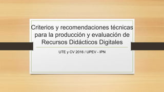 Criterios y recomendaciones técnicas
para la producción y evaluación de
Recursos Didácticos Digitales
UTE y CV 2016 / UPEV - IPN
 