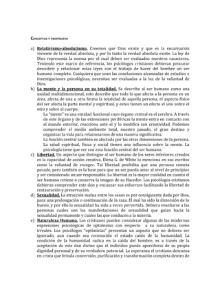 CONCEPTOS Y PROPÓSITOS

a) Relativismo-absolutismo. Creemos que Dios existe y que es la encarnación
   viviente de la verdad absoluta, y por lo tanto la verdad absoluta existe. La ley de
   Dios representa la norma por el cual deben ser evaluados nuestros caracteres.
   Teniendo este marco de referencia, los psicólogos cristianos debieran procurar
   descubrir y relacionar estas leyes con el trabajo de hacer del hombre un ser
   humano completo. Cualquiera que sean las conclusiones alcanzadas de estudios e
   investigaciones psicológicas, necesitan ser evaluadas a la luz de la voluntad de
   Dios.
b) La mente y la persona en su totalidad. Se describe al ser humano como una
   unidad multidimencional, esto describe que todo lo que afecta a la persona en un
   área, afecta de una u otra forma la totalidad de aquella persona, el aspecto físico
   del ser afecta la parte mental y espiritual, y estos tienen un efecto el uno sobre el
   otro y sobre el cuerpo.
       La “mente” es una entidad funcional cuyo órgano central es el cerebro. A través
       de este órgano y de las extensiones periféricas la mente entra en contacto con
       el mundo exterior, reacciona ante el y lo modifica con creatividad. Podemos
       comprender el medio ambiente total, nuestro pasado, el gran destino y
       organizar la vida para relacionarnos de una manera significativa.
       La función central también es afectada por las otras dimensiones de la persona.
       La salud espiritual, física y social tienen una influencia sobre la mente. La
       psicología tiene que ver con esta función central del ser humano.
c) Libertad. Un aspecto que distingue al ser humano de los seres inferiores creados
   es la capacidad de acción creativa. Elena G. de White lo menciona en sus escritos
   como la voluntad de escoger. Tal libertad posibilita que una persona cometa
   pecado, pero también es la base para que un ser pueda amar al nivel de principios
   y ser considerado un ser responsable. La libertad es la mayor cualidad en cuanto el
   ser humano retiene o conserva la imagen de su Hacedor. Los psicólogos cristianos
   debieran comprender este don y encauzar sus esfuerzos facilitando la libertad de
   restauración y preservación.
d) Sexualidad. La atracción mutua entre los sexos es por consiguiente dada por Dios,
   para una prolongación o continuación de la raza. El mal ha sido la distorsión de lo
   bueno, y por ello la sexualidad ha sido a veces pervertida. Debiera enseñarse a las
   personas cuales son las manifestaciones de sexualidad que guían hacia la
   sexualidad permanente y cuales las que conducen a la miseria.
e) Naturaleza Humana. Los cristianos pueden considerar algunas de las modernas
   expresiones psicológicas de optimismo con respecto a su naturaleza, como
   irreales. Los psicólogos “optimistas” presentan un aspecto que no debiera ser
   ignorado, aun cuando sea reconocido el estado caído de la humanidad. La
   condición de la humanidad radica en la caída del hombre, es a través de la
   aceptación de este don divino que el individuo puede apercibirse de su propia
   dignidad personal y de su verdadero potencial. La esperanza el cristiano descansa
   en cristo que brinda conversión, purificación y transformación completa dentro de
 