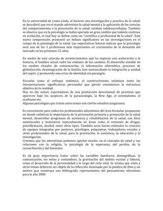 En la universidad de Loma Linda, al hacerse una investigación y practica de la salud,
se descubrió que en el mundo adventista la salud mental y la aplicación de las ciencias
del comportamiento a la prevención de la salud, estaban subdesarrolladas. También
se observo que en la psicología se había operado un gran cambio que todavía continua
en evolución, el cual hoy se define como un “científico y profesional de la salud”. Esta
nueva comprensión promovió un énfasis significativo en las investigaciones en el
campo de la psicología de la salud. Las expectativas futuras indican que la psicología
será una de las 3 profesiones más importantes en crecimiento de la demanda del
mercado en los próximos 15 años.

En medio de esta catarata de acontecimientos que ha impreso una aceleración a la
historia, el hombre actual sufre los embates de los cambios. El desarrollo notable de
los medios visuales de comunicación, la información cibernética, procesos de
globalización, desintegración de la familia, han menoscabado la integración y unidad
del sujeto y promovido una crisis de identidad sin parangón.

Escuelas como el enfoque sistémico, el constructivismo enfatizan tanto las
interpretaciones significativas personales que pierde consistencia la estructura
objetiva de la realidad.
Hoy en día somos espectadores de una producción descomunal de practicas que
aparecen bajo los auspicios de la parasicología, la New Age, el orientalismo, el
ocultismo etc.
Algunas psicologías que tratan estos temas son ciertos estudios junguianos.

Es conveniente para todos los profesionales adventistas del área formular propuestas
en donde enfaticen la importancia de la prevención primaria y promoción de la salud
mental, desarrollar programas de asistencia y rehabilitación de la salud, con fines
asistenciales y misioneros especialmente en áreas como el consumo de drogas,
psicofármacos, alcohol, entre otros tipos. También seria bueno estimular la creación
de equipos integrados por pastores, psicólogos, psiquiatras, trabajadores sociales y
otros profesionales de la salud, para la prevención, la asistencia, la educación y la
investigación.
Creemos que los adventistas podemos aportar mucho: en el concepto de salud y sus
relaciones con la religión, la psicología de la esperanza, del perdón, de la
reconciliación y del bienestar.

Es de gran importancia tratar sobre las variables familiares, demográficas, la
comunicación, los mitos y costumbres, la gravitación del ámbito escolar y laboral,
como el desarrollo de la personalidad a lo largo del ciclo vital. Se estima que estos y
otros temas debieran ser objeto de la reflección iluminada por la palabra de Dios y un
motivo que construya una bibliografía representativa del pensamiento adventista
para le año 2000
 
