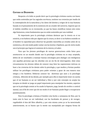 CRITERIO DE DESEMPEÑO
       Respecto a lo leído se puede decir que la psicología cristiana cuenta con bases
que están sostenidas por las sagradas escrituras, sostiene sus creencias por medio de
la contemplación de la naturaleza y los datos del destino y origen de la raza humana
basada en el pensamiento de la existencia de un creador del universo. Aspecto que en
el ámbito científico no es reconocido, ya que las bases científicas toman esto como
algo fantasioso, como fundamentos que no están sostenidos por una realidad.
       Es importante para la psicología cristiana destacar que la ciencia en si no
existiría, si no hubiera sido por alguien que la creara, es decir si no hubiera existido en
el hombre la capacidad para observar las grandes maravillas ya creadas antes de su
existencia, y de este modo poder contar con las teorías e hipótesis, que de cierto modo
son el principio que logran el comienzo de la ciencia y el saber.
       Para que los jóvenes psicólogos de nuevas generaciones estén listos para
aventurarse en un mundo donde aun la psicología cristiana no es muy aceptada,
deben de ser enseñados a manejar buenas estrategias para dialogar con inteligencia
con aquellas personas que les abordan con un sin fin de interrogantes. Ante estas
circunstancias los jóvenes deben de conocer muy bien las suposiciones teóricas en
base a las creencias de los demás sobre la psicología, y que medios y formas pueden
utilizar los psicólogos cristianos para poder orientar y guiar de una manera mas
integra a los hombres. Debieran conocer las doctrinas que asen a la psicología
cristiana, diferente de las demás, por ejemplo para ella es importante tener en cuenta
que el ser humano es un ser individual y libre y por este concepto no acepta las
terapias en donde se juega un papel importante para manipular las mentes, aspectos
que en la psicología común se ha usado la hipnosis, yoga, lavado de cerebro o control
mental, con el fin de creer que de ese modo el ser humano puede llegar a recuperarse
paulatinamente.
       Para la psicología cristiana el hombre esta hecho a semejanza de Dios, por lo
tanto esto lo hace un ser individual, con las facultades de pensar y de escoger,
regalándole el don del libre albedrío, y por esto mismo como ya se ha mencionado
anteriormente, no es bueno que la mente sea manipulada por ninguna forma de
 