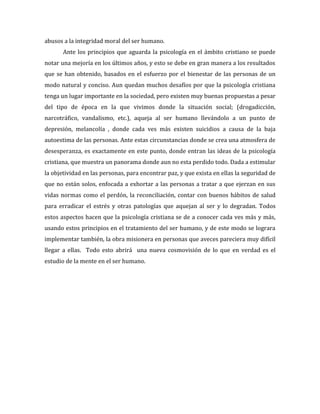 abusos a la integridad moral del ser humano.
       Ante los principios que aguarda la psicología en el ámbito cristiano se puede
notar una mejoría en los últimos años, y esto se debe en gran manera a los resultados
que se han obtenido, basados en el esfuerzo por el bienestar de las personas de un
modo natural y conciso. Aun quedan muchos desafíos por que la psicología cristiana
tenga un lugar importante en la sociedad, pero existen muy buenas propuestas a pesar
del tipo de época en la que vivimos donde la situación social; (drogadicción,
narcotráfico, vandalismo, etc.), aqueja al ser humano llevándolo a un punto de
depresión, melancolía , donde cada ves más existen suicidios a causa de la baja
autoestima de las personas. Ante estas circunstancias donde se crea una atmosfera de
desesperanza, es exactamente en este punto, donde entran las ideas de la psicología
cristiana, que muestra un panorama donde aun no esta perdido todo. Dada a estimular
la objetividad en las personas, para encontrar paz, y que exista en ellas la seguridad de
que no están solos, enfocada a exhortar a las personas a tratar a que ejerzan en sus
vidas normas como el perdón, la reconciliación, contar con buenos hábitos de salud
para erradicar el estrés y otras patologías que aquejan al ser y lo degradan. Todos
estos aspectos hacen que la psicología cristiana se de a conocer cada ves más y más,
usando estos principios en el tratamiento del ser humano, y de este modo se lograra
implementar también, la obra misionera en personas que aveces pareciera muy difícil
llegar a ellas. Todo esto abrirá una nueva cosmovisión de lo que en verdad es el
estudio de la mente en el ser humano.
 