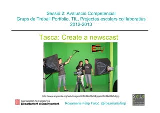 Sessió 2: Avaluació Competencial
Grups de Treball Portfolio, TIL, Projectes escolars col·laboratius
                           2012-2013


           Tasca: Create a newscast




             http://www.anycerda.org/web/imagen/4cf6c82e09e54.jpg/4cf6c82e09e54.jpg


                                 Rosamaria Felip Falcó @rosamariafelip
 