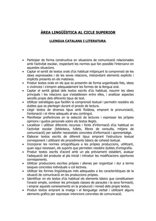 ÀREA LINGÜÍSTICA AL CICLE SUPERIOR

                     LLENGUA CATALANA I LITERATURA




•   Participar de forma constructiva en situacions de comunicació relacionades
    amb l'activitat escolar, respectant les normes que fan possible l'intercanvi en
    aquestes situacions.
•   Captar el sentit de textos orals d'ús habitual mitjançant la comprensió de les
    idees expressades i de les seves relacions, interpretant elements explícits i
    implícits presents en els mateixos.
•   Produir textos orals en els que es presentin de forma organitzada fets, idees
    o vivències i s'emprin adequadament les formes de la llengua oral.
•   Captar el sentit global dels textos escrits d'ús habitual, resumir les idees
    principals i les relacions que s'estableixen entre elles, i analitzar aspectes
    senzills propis dels diferents tipus de text.
•   Utilitzar estratègies que facilitin la comprensió textual i permetin resoldre els
    dubtes que es plantegin durant el procés de lectura.
•   Llegir textos de diversos tipus amb fluïdesa, emprant la pronunciació,
    l'entonació i el ritme adequats al seu contingut.
•   Manifestar preferències en la selecció de lectures i expressar les pròpies
    opinions i gustos personals sobre els textos llegits.
•   Localitzar i utilitzar diferents recursos i fonts d'informació d'ús habitual en
    l'activitat escolar (biblioteca, fullets, llibres de consulta, mitjans de
    comunicació) per satisfer necessitats concretes d'informació i aprenentatge.
•   Elaborar textos escrits de diferent tipus emprant l'estructura textual
    corresponent i utilitzant els procediments bàsics de cohesió textual.
•   Incorporar les normes ortogràfiques a les pròpies produccions, utilitzant,
    quan sigui necessari, els suports que permeten resoldre dubtes d'ortografia.
•   Produir textos escrits d'acord amb un pla prèviament establert, avaluar
    l'adequació del producte al pla inicial i introduir les modificacions oportunes
    corresponents.
•   Utilitzar produccions escrites pròpies i alienes per organitzar i dur a terme
    tasques concretes individuals o col lectives.
•   Utilitzar les formes lingüístiques més adequades a les característiques de la
    situació de comunicació en les produccions pròpies.
•   Identificar en els textos d'ús habitual els elements bàsics que constitueixen
    l'oració simple, conèixer les principals classes de paraules i la seva formació,
    i emprar aquests coneixements en la producció i revisió dels propis textos.
•   Produir textos emprant la imatge i el llenguatge verbal i utilitzant alguns
    elements gràfics per expressar intencions concretes de comunicació.
 