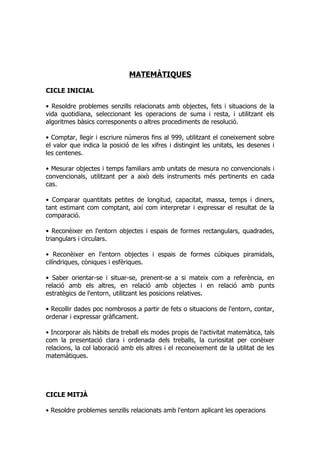 MATEMÀTIQUES

CICLE INICIAL

• Resoldre problemes senzills relacionats amb objectes, fets i situacions de la
vida quotidiana, seleccionant les operacions de suma i resta, i utilitzant els
algoritmes bàsics corresponents o altres procediments de resolució.

• Comptar, llegir i escriure números fins al 999, utilitzant el coneixement sobre
el valor que indica la posició de les xifres i distingint les unitats, les desenes i
les centenes.

• Mesurar objectes i temps familiars amb unitats de mesura no convencionals i
convencionals, utilitzant per a això dels instruments més pertinents en cada
cas.

• Comparar quantitats petites de longitud, capacitat, massa, temps i diners,
tant estimant com comptant, així com interpretar i expressar el resultat de la
comparació.

• Reconèixer en l'entorn objectes i espais de formes rectangulars, quadrades,
triangulars i circulars.

• Reconèixer en l'entorn objectes i espais de formes cúbiques piramidals,
cilíndriques, còniques i esfèriques.

• Saber orientar-se i situar-se, prenent-se a si mateix com a referència, en
relació amb els altres, en relació amb objectes i en relació amb punts
estratègics de l'entorn, utilitzant les posicions relatives.

• Recollir dades poc nombrosos a partir de fets o situacions de l'entorn, contar,
ordenar i expressar gràficament.

• Incorporar als hàbits de treball els modes propis de l'activitat matemàtica, tals
com la presentació clara i ordenada dels treballs, la curiositat per conèixer
relacions, la col laboració amb els altres i el reconeixement de la utilitat de les
matemàtiques.




CICLE MITJÀ

• Resoldre problemes senzills relacionats amb l'entorn aplicant les operacions
 