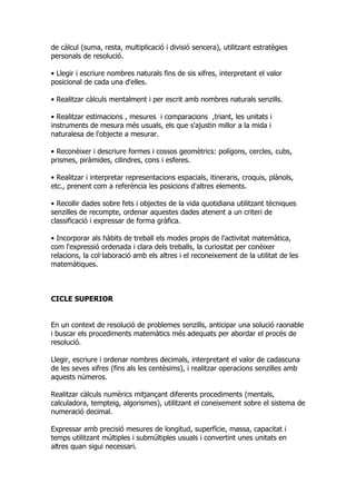 de càlcul (suma, resta, multiplicació i divisió sencera), utilitzant estratègies
personals de resolució.

• Llegir i escriure nombres naturals fins de sis xifres, interpretant el valor
posicional de cada una d'elles.

• Realitzar càlculs mentalment i per escrit amb nombres naturals senzills.

• Realitzar estimacions , mesures i comparacions ,triant, les unitats i
instruments de mesura més usuals, els que s'ajustin millor a la mida i
naturalesa de l'objecte a mesurar.

• Reconèixer i descriure formes i cossos geomètrics: polígons, cercles, cubs,
prismes, piràmides, cilindres, cons i esferes.

• Realitzar i interpretar representacions espacials, itineraris, croquis, plànols,
etc., prenent com a referència les posicions d'altres elements.

• Recollir dades sobre fets i objectes de la vida quotidiana utilitzant tècniques
senzilles de recompte, ordenar aquestes dades atenent a un criteri de
classificació i expressar de forma gràfica.

• Incorporar als hàbits de treball els modes propis de l'activitat matemàtica,
com l'expressió ordenada i clara dels treballs, la curiositat per conèixer
relacions, la col·laboració amb els altres i el reconeixement de la utilitat de les
matemàtiques.



CICLE SUPERIOR


En un context de resolució de problemes senzills, anticipar una solució raonable
i buscar els procediments matemàtics més adequats per abordar el procés de
resolució.

Llegir, escriure i ordenar nombres decimals, interpretant el valor de cadascuna
de les seves xifres (fins als les centèsims), i realitzar operacions senzilles amb
aquests números.

Realitzar càlculs numèrics mitjançant diferents procediments (mentals,
calculadora, tempteig, algorismes), utilitzant el coneixement sobre el sistema de
numeració decimal.

Expressar amb precisió mesures de longitud, superfície, massa, capacitat i
temps utilitzant múltiples i submúltiples usuals i convertint unes unitats en
altres quan sigui necessari.
 