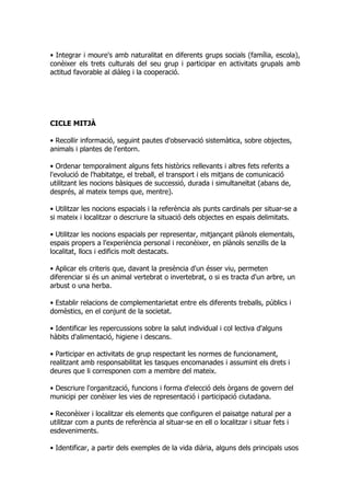 • Integrar i moure's amb naturalitat en diferents grups socials (família, escola),
conèixer els trets culturals del seu grup i participar en activitats grupals amb
actitud favorable al diàleg i la cooperació.




CICLE MITJÀ

• Recollir informació, seguint pautes d'observació sistemàtica, sobre objectes,
animals i plantes de l'entorn.

• Ordenar temporalment alguns fets històrics rellevants i altres fets referits a
l'evolució de l'habitatge, el treball, el transport i els mitjans de comunicació
utilitzant les nocions bàsiques de successió, durada i simultaneïtat (abans de,
després, al mateix temps que, mentre).

• Utilitzar les nocions espacials i la referència als punts cardinals per situar-se a
si mateix i localitzar o descriure la situació dels objectes en espais delimitats.

• Utilitzar les nocions espacials per representar, mitjançant plànols elementals,
espais propers a l'experiència personal i reconèixer, en plànols senzills de la
localitat, llocs i edificis molt destacats.

• Aplicar els criteris que, davant la presència d'un ésser viu, permeten
diferenciar si és un animal vertebrat o invertebrat, o si es tracta d'un arbre, un
arbust o una herba.

• Establir relacions de complementarietat entre els diferents treballs, públics i
domèstics, en el conjunt de la societat.

• Identificar les repercussions sobre la salut individual i col lectiva d'alguns
hàbits d'alimentació, higiene i descans.

• Participar en activitats de grup respectant les normes de funcionament,
realitzant amb responsabilitat les tasques encomanades i assumint els drets i
deures que li corresponen com a membre del mateix.

• Descriure l'organització, funcions i forma d'elecció dels òrgans de govern del
municipi per conèixer les vies de representació i participació ciutadana.

• Reconèixer i localitzar els elements que configuren el paisatge natural per a
utilitzar com a punts de referència al situar-se en ell o localitzar i situar fets i
esdeveniments.

• Identificar, a partir dels exemples de la vida diària, alguns dels principals usos
 