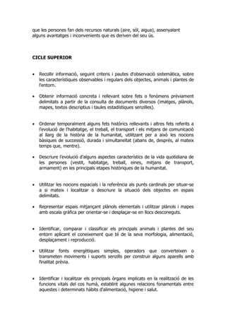 que les persones fan dels recursos naturals (aire, sòl, aigua), assenyalant
alguns avantatges i inconvenients que es deriven del seu ús.



CICLE SUPERIOR


•   Recollir informació, seguint criteris i pautes d'observació sistemàtica, sobre
    les característiques observables i regulars dels objectes, animals i plantes de
    l'entorn.

•   Obtenir informació concreta i rellevant sobre fets o fenòmens prèviament
    delimitats a partir de la consulta de documents diversos (imatges, plànols,
    mapes, textos descriptius i taules estadístiques senzilles).


•   Ordenar temporalment alguns fets històrics rellevants i altres fets referits a
    l'evolució de l'habitatge, el treball, el transport i els mitjans de comunicació
    al llarg de la història de la humanitat, utilitzant per a això les nocions
    bàsiques de successió, durada i simultaneïtat (abans de, després, al mateix
    temps que, mentre).

•   Descriure l'evolució d'alguns aspectes característics de la vida quotidiana de
    les persones (vestit, habitatge, treball, eines, mitjans de transport,
    armament) en les principals etapes històriques de la humanitat.


•   Utilitzar les nocions espacials i la referència als punts cardinals per situar-se
    a si mateix i localitzar o descriure la situació dels objectes en espais
    delimitats.

•   Representar espais mitjançant plànols elementals i utilitzar plànols i mapes
    amb escala gràfica per orientar-se i desplaçar-se en llocs desconeguts.


•   Identificar, comparar i classificar els principals animals i plantes del seu
    entorn aplicant el coneixement que té de la seva morfologia, alimentació,
    desplaçament i reproducció.

•   Utilitzar fonts energètiques simples, operadors que converteixen o
    transmeten moviments i suports senzills per construir alguns aparells amb
    finalitat prèvia.


•   Identificar i localitzar els principals òrgans implicats en la realització de les
    funcions vitals del cos humà, establint algunes relacions fonamentals entre
    aquestes i determinats hàbits d'alimentació, higiene i salut.
 