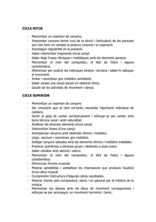 CICLE MITJÀ

  -   Memoritzar un repertori de cançons.
  -   Interpretar cançons tenint cura de la dicció i l’articulació de les paraules
      així com tenir en compte la postura corporal i la respiració.
  -   Aconseguir regularitat en la pulsació.
  -   Saber interioritzar fragments d’una cançó.
  -   Saber llegir frases rítmiques i melòdiques amb els elements apresos
  -   Memoritzar el nom del compositor, el títol de l’obra i alguna
      característica.
  -   Diferenciar per audició les mètriques binària i ternària i saber-hi adequar
      el moviment.
  -   Imitar i reconèixer girs melòdics semblants
  -   Saber cantar una cançó picant un obstinat rítmic.
  -   Gaudir de les activitats de moviment i dansa.

CICLE SUPERIOR

  -   Memoritzar un repertori de cançons
  -   Ser conscient que el cant col·lectiu necessita l’aportació individual de
      cadascú.
  -   Sentir el goig de cantar col·lectivament i esforçar-se per cantar amb
      bona tècnica vocal i amb naturalitat.
  -   Analitzar els diversos elements d’una cançó.
  -   Interioritzar frases d’una cançó.
  -   Acompanyar cançons amb obstinats rítmics i melòdics.
  -   Llegir, escriure i reconèixer girs melòdics.
  -   Solfejar cançons sabudes amb els elements rítimics i melòdics treballats.
  -   Practicar polirítmies a diversos grups i obstinats a dues mans.
  -   Saber escoltar amb atenció i silenci
  -   Memoritzar el nom del compositor, el títol de l’obra i alguna
      característica.
  -   Diferenciar formes musicals
  -   Mostrar sensibilitat i verbalitzar les impressions que produeix l’audició
      d’una obra musical
  -   Comprendre l’estructura d’algunes obres escoltades.
  -   Mostrar interès pels compositors, obres i en general per la història de la
      música.
  -   Memoritzar les danses amb els blocs de moviment corresponents i
      esforçar-se per aconseguir un moviment harmònic i bonic.
 