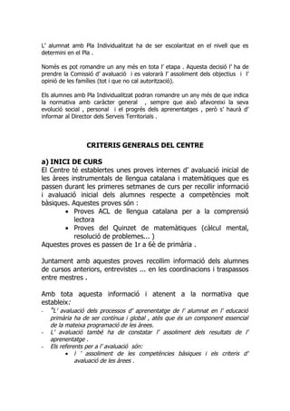 L’ alumnat amb Pla Individualitzat ha de ser escolaritzat en el nivell que es
determini en el Pla .

Només es pot romandre un any més en tota l’ etapa . Aquesta decisió l’ ha de
prendre la Comissió d’ avaluació i es valorarà l’ assoliment dels objectius i l’
opinió de les famílies (tot i que no cal autorització).

Els alumnes amb Pla Individualitzat podran romandre un any més de que indica
la normativa amb caràcter general , sempre que això afavoreixi la seva
evolució social , personal i el progrés dels aprenentatges , però s’ haurà d’
informar al Director dels Serveis Territorials .




                 CRITERIS GENERALS DEL CENTRE

a) INICI DE CURS
El Centre té establertes unes proves internes d’ avaluació inicial de
les àrees instrumentals de llengua catalana i matemàtiques que es
passen durant les primeres setmanes de curs per recollir informació
i avaluació inicial dels alumnes respecte a competències molt
bàsiques. Aquestes proves són :
        • Proves ACL de llengua catalana per a la comprensió
           lectora
        • Proves del Quinzet de matemàtiques (càlcul mental,
           resolució de problemes... )
Aquestes proves es passen de 1r a 6è de primària .

Juntament amb aquestes proves recollim informació dels alumnes
de cursos anteriors, entrevistes ... en les coordinacions i traspassos
entre mestres .

Amb tota aquesta informació i atenent a la normativa que
estableix:
- “L’ avaluació dels processos d’ aprenentatge de l’ alumnat en l’ educació
    primària ha de ser contínua i global , atès que és un component essencial
    de la mateixa programació de les àrees.
-   L’ avaluació també ha de constatar l’ assoliment dels resultats de l’
    aprenentatge .
-   Els referents per a l’ avaluació són:
          • l ’ assoliment de les competències bàsiques i els criteris d’
              avaluació de les àrees .
 