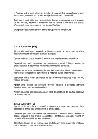 - Proposar estructures rítmiques senzilles i reproduir-les corporalment o amb
instruments, entenent el cos com a mitjà alternatiu de comunicació.

Participar i gaudir dels jocs i les activitats físiques amb coneixement i respecte
de les normes, respecte i acceptació vers el resultat i mostrant una actitud
d’acceptació vers els companys i les seves dificultats.

Interpretar l’activitat física com a eina d’ocupació del temps lliure




CICLE SUPERIOR (5è )

Ajustar els moviments corporals a diferents canvis de les condicions d’una
activitat utilitzant les nocions espacials bàsiques.

Opinar de forma crítica en relació a situacions sorgides de l’activitat física.

Desenvolupar conductes actives per incrementar la condició física, ajustant la
pròpia actuació a les pròpies possibilitats i limitacions corporals.

Utilitzar els recursos expressius del cos per comunicar idees i sentiments, i
representar correctament personatges o històries reals o imaginàries.

Identificar com a valor fonamental de les pràctiques d’activitat física i el joc,
l’esforç personal.

Aplicar amb eficàcia les habilitats motrius bàsiques a diferents activitats
jugades, siguin jocs o esports reglats.

Assolir conductes actives en relació a l’ hàbit de realització de pràctica esportiva
de manera regular.



CICLE SUPERIOR (6è )
Opinar de forma crítica en relació a situacions sorgides de l’activitat física
acceptant la crítica dels altres envers la pròpia acció.

Desenvolupar conductes actives per incrementar la condició física, ajustant la
pròpia actuació a les pròpies possibilitats i limitacions corporals, veient en
l’activitat física un hàbit de vida saludable.

Identificar algunes de les relacions que s’estableixen entre la correcta i habitual
pràctica d’exercici físic i la millora de la salut.
 