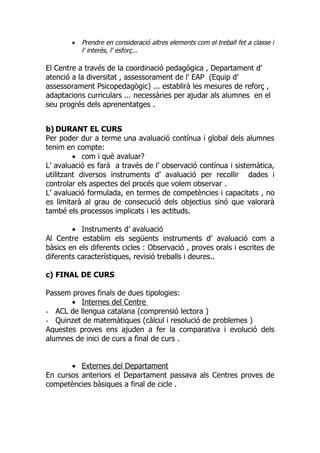 •   Prendre en consideració altres elements com el treball fet a classe i
            l’ interès, l’ esforç...

El Centre a través de la coordinació pedagògica , Departament d’
atenció a la diversitat , assessorament de l’ EAP (Equip d’
assessorament Psicopedagògic) ... establirà les mesures de reforç ,
adaptacions curriculars ... necessàries per ajudar als alumnes en el
seu progrés dels aprenentatges .


b) DURANT EL CURS
Per poder dur a terme una avaluació contínua i global dels alumnes
tenim en compte:
         • com i què avaluar?
L’ avaluació es farà a través de l’ observació contínua i sistemàtica,
utilitzant diversos instruments d’ avaluació per recollir dades i
controlar els aspectes del procés que volem observar .
L’ avaluació formulada, en termes de competències i capacitats , no
es limitarà al grau de consecució dels objectius sinó que valorarà
també els processos implicats i les actituds.

        • Instruments d’ avaluació
Al Centre establim els següents instruments d’ avaluació com a
bàsics en els diferents cicles : Observació , proves orals i escrites de
diferents característiques, revisió treballs i deures..

c) FINAL DE CURS

Passem proves finals de dues tipologies:
       • Internes del Centre
- ACL de llengua catalana (comprensió lectora )
- Quinzet de matemàtiques (càlcul i resolució de problemes )
Aquestes proves ens ajuden a fer la comparativa i evolució dels
alumnes de inici de curs a final de curs .


       • Externes del Departament
En cursos anteriors el Departament passava als Centres proves de
competències bàsiques a final de cicle .
 